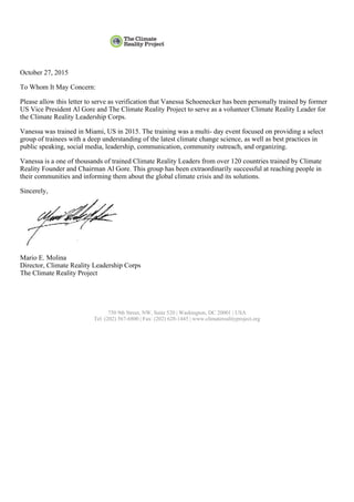 October 27, 2015
To Whom It May Concern:
Please allow this letter to serve as verification that Vanessa Schoenecker has been personally trained by former
US Vice President Al Gore and The Climate Reality Project to serve as a volunteer Climate Reality Leader for
the Climate Reality Leadership Corps.
Vanessa was trained in Miami, US in 2015. The training was a multi- day event focused on providing a select
group of trainees with a deep understanding of the latest climate change science, as well as best practices in
public speaking, social media, leadership, communication, community outreach, and organizing.
Vanessa is a one of thousands of trained Climate Reality Leaders from over 120 countries trained by Climate
Reality Founder and Chairman Al Gore. This group has been extraordinarily successful at reaching people in
their communities and informing them about the global climate crisis and its solutions.
Sincerely,
Mario E. Molina
Director, Climate Reality Leadership Corps
The Climate Reality Project
750 9th Street, NW, Suite 520 | Washington, DC 20001 | USA
Tel: (202) 567-6800 | Fax: (202) 628-1445 | www.climaterealityproject.org
 