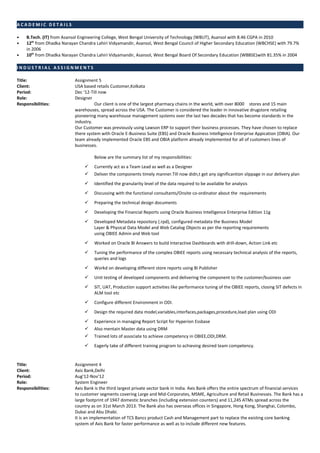 A C A D E M I C D E T A I L S
• B.Tech. (IT) from Asansol Engineering College, West Bengal University of Technology (WBUT), Asansol with 8.46 CGPA in 2010
• 12th
from Dhadka Narayan Chandra Lahiri Vidyamandir, Asansol, West Bengal Council of Higher Secondary Education (WBCHSE) with 79.7%
in 2006
• 10th
from Dhadka Narayan Chandra Lahiri Vidyamandir, Asansol, West Bengal Board Of Secondary Education (WBBSE)with 81.35% in 2004
I N D U S T R I A L A S S I G N M E N T S
Title: Assignment 5
Client: USA based retails Customer,Kolkata
Period: Dec ‘12-Till now
Role: Designer
Responsibilities: Our client is one of the largest pharmacy chains in the world, with over 8000 stores and 15 main
warehouses, spread across the USA. The Customer is considered the leader in innovative drugstore retailing
pioneering many warehouse management systems over the last two decades that has become standards in the
industry.
Our Customer was previously using Lawson ERP to support their business processes. They have chosen to replace
there system with Oracle E-Business Suite (EBS) and Oracle Business Intelligence Enterprise Appication (OBIA). Our
team already implemented Oracle EBS and OBIA platform already implemented for all of customers lines of
businesses.
Below are the summary list of my responsibilities:
 Currently act as a Team Lead as well as a Designer
 Deliver the components timely manner.Till now didn,t get any significantion slippage in our delivery plan
 Identified the granularity level of the data required to be available for analysis
 Discussing with the functional consultants/Onsite co-ordinator about the requirements
 Preparing the technical design documents
 Developing the Financial Reports using Oracle Business Intelligence Enterprise Edition 11g
 Developed Metadata repository (.rpd), configured metadata the Business Model
Layer & Physical Data Model and Web Catalog Objects as per the reporting requirements
using OBIEE Admin and Web tool
 Worked on Oracle BI Answers to build Interactive Dashboards with drill-down, Action Link etc
 Tuning the performance of the complex OBIEE reports using necessary technical analysis of the reports,
queries and logs
 Workd on developing different store reports using BI Publisher
 Unit testing of developed components and delivering the component to the customer/business user
 SIT, UAT, Production support activities like performance tuning of the OBIEE reports, closing SIT defects in
ALM tool etc
 Configure different Environment in ODI.
 Design the required data model,variables,interfaces,packages,procedure,load plan using ODI
 Experience in managing Report Script for Hyperion Essbase
 Also mentain Master data using DRM
 Trained lots of associate to achieve competency in OBIEE,ODI,DRM.
 Eagerly take of different training program to achieving desired team competency.
Title: Assignment 4
Client: Axis Bank,Delhi
Period: Aug’12-Nov’12
Role: System Engineer
Responsibilities: Axis Bank is the third largest private sector bank in India. Axis Bank offers the entire spectrum of financial services
to customer segments covering Large and Mid-Corporates, MSME, Agriculture and Retail Businesses. The Bank has a
large footprint of 1947 domestic branches (including extension counters) and 11,245 ATMs spread across the
country as on 31st March 2013. The Bank also has overseas offices in Singapore, Hong Kong, Shanghai, Colombo,
Dubai and Abu Dhabi.
It is an implementation of TCS Bancs product Cash and Management part to replace the existing core banking
system of Axis Bank for faster performance as well as to include different new features.
 
