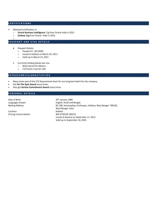 C E R T I F I C A T I O N S
• Obtained certification in:
o Oracle Business Intelligence 11g from Oracle India in 2015
o Essbase 11g from Oracle India in 2016
o
P A S S P O R T A N D V I S A D E T A I L S
• Passport Details:
o Passport # : J6119285
o Issued at Kolkata on March 24, 2011
o Valid up to March 23, 2021
• Currently holding below two visa
o Work permit for Mexico
o C1(Transit ) visa for USA
E X T R A C U R R I C U L A R A C T I V I T I E S
• Many times part of the TCS Requirement team for accruing best talent for the company
• Got On The Spot Award many times.
• Also got Service Commitment Award many times.
P E R S O N A L D E T A I L S
Date of Birth: 29th
January 1989
Languages Known: English, Hindi and Bengali
Mailing Address: BC-200, Samarpallay, Krishnapur, Kolkata, West Bengal- 700102,
West Bengal, India
Location: Kolkata
Driving License Details: WB-3720130 185531
Issued at Asansol on September 11, 2013
Valid up to September 10, 2033
 