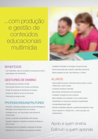 BENEFÍCIOS
- Com Videoideias, todos os envolvidos no processo de ensino–
aprendizagem são beneficiados.
GESTORES DE ENSINO
- Administração de conteúdos via Web.
- Comunicação eletrônica com escolas e professores.
- Criação de pesquisas de opinião para as escolas.
- Geração de relatórios de uso da ferramenta.
- Diminuição da evasão escolar.
PROFESSORES/INSTRUTORES
- Formação e valorização profissional, pelo uso das Tecnologias da
Informação e Comunicação (TICs) com os alunos.
- Facilidade de uso, com transmissão mais eficiente do
conhecimento.
- Acesso a conteúdos compartilhados entre escolas.
- Sugestão inteligente e exibição de conteúdos atrelados ao
plano de aula.
- Participação ativa em avaliações e pesquisas de opinião.
- Relatórios com os resultados das pesquisas de opinião.
- Facilidade e liberdade na montagem do plano de aula.
- Aulas enriquecidas pelo conteúdo multimídia educacional.
- Novas propostas de aula, mais dinâmicas e criativas.
ALUNOS
- Oportunidade de produzir conteúdos próprios (vídeos e outras
mídias) para o acervo escolar.
- Conteúdos interativos multimídia.
- Aprendizado complementar mais estimulante.
- Facilidade na fixação de novos conceitos.
- Maior integração com o professor e com os outros alunos.
- Possibilidade de reestudo de conteúdos compartilhados.
- Inclusão/alfabetização digital.
- Estímulo à criatividade, aplicando o conhecimento adquirido em aula.
- Ensino baseado em “Edutainment”, unindo educação com
entretenimento.
...com produção
e gestão de
conteúdos
educacionais
multimídia
 