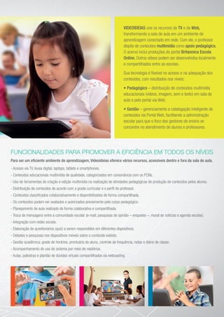 VIDEOIDEIAS une os recursos da TV e da Web,
transformando a sala de aula em um ambiente de
aprendizagem conectado em rede. Com ele, o professor
dispõe de conteúdos multimídia como apoio pedagógico.
O acervo inclui produções do portal Britannica Escola
Online. Outros vídeos podem ser desenvolvidos localmente
e compartilhados entre as escolas.
Sua tecnologia é flexível no acesso e na adequação dos
conteúdos, com resultados nos níveis:
• Pedagógico – distribuição de conteúdos multimídia
educacionais (vídeos, imagem, som e texto) em sala de
aula e pelo portal via Web;
• Gestão – gerenciamento e catalogação inteligente de
conteúdos via Portal Web, facilitando a administração
escolar para que o foco dos gestores de ensino se
concentre no atendimento de alunos e professores.
FUNCIONALIDADES PARA PROMOVER A EFICIÊNCIA EM TODOS OS NÍVEIS
Para ser um eficiente ambiente de aprendizagem, Videoideias oferece vários recursos, acessíveis dentro e fora da sala de aula.
- Acesso via TV, lousa digital, laptops, tablets e smartphones.
- Conteúdos educacionais multimídia de qualidade, categorizados em consonância com os PCNs.
- Uso de ferramentas de criação e edição multimídia na realização de atividades pedagógicas de produção de conteúdos pelos alunos.
- Distribuição de conteúdos de acordo com a grade curricular e o perfil do professor.
- Conteúdos classificados colaborativamente e disponibilizados de forma compartilhada.
- Os conteúdos podem ser avaliados e autorizados previamente pelo corpo pedagógico.
- Planejamento de aula realizado de forma colaborativa e compartilhada.
- Troca de mensagens entre a comunidade escolar (e-mail, pesquisas de opinião – enquetes –, mural de notícias e agenda escolar).
- Integração com redes sociais.
- Elaboração de questionários (quiz) a serem respondidos em diferentes dispositivos.
- Debates e pesquisas nos dispositivos móveis sobre o conteúdo exibido.
- Gestão acadêmica: grade de horários, prontuário do aluno, controle de frequência, notas e diário de classe.
- Acompanhamento do uso do sistema por meio de relatórios.
- Aulas, palestras e plantão de dúvidas virtuais compartilhados via webcasting.
 