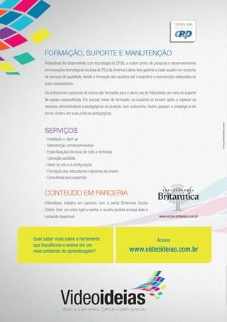 FORMAÇÃO, SUPORTE E MANUTENÇÃO
Videoideias foi desenvolvido com tecnologia do CPqD, o maior centro de pesquisa e desenvolvimento
em inovações tecnológicas na área de TICs da América Latina. Isso garante a cada usuário um conjunto
de serviços de qualidade, desde a formação dos usuários até o suporte e a manutenção adequados às
suas necessidades.
Os professores e gestores de ensino são formados para o pleno uso de Videoideias por meio do suporte
de equipe especializada. Em poucas horas de formação, os usuários se tornam aptos a explorar os
recursos administrativos e pedagógicos do produto, com autonomia. Assim, passam a empregá-lo de
forma criativa em suas práticas pedagógicas.
SERVIÇOS
- Instalação e start-up
- Manutenção corretiva/evolutiva
- Especificações técnicas de rede e terminais
- Operação assistida
- Apoio ao uso e à configuração
- Formação dos educadores e gestores de ensino
- Consultoria para expansão
Acesse
www.videoideias.com.br
Quer saber mais sobre a ferramenta
que transforma o ensino em um
novo ambiente de aprendizagem?
www.penseavanti.com.br
www.escola.britannica.com.br
CONTEÚDO EM PARCERIA
Videoideias trabalha em parceria com o portal Britannica Escola
Online. Com um único login e senha, o usuário poderá acessar todo o
conteúdo disponível.
 