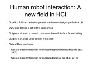 Human robot interaction: A
new field in HCI
• Goodtich & Olsen defined a general Interface on designing effective UIs
• Dury et.al defined a set of HRI taxonomies
• Quigley et al. used a numeric parameter-based interface for controlling
• Quigley et al. used voice control interaction
• Natural User Interfaces
• Gesture-based Interaction for collocated ground robots (Rogolla et al.
2002)
• Gesture-based Interaction for collocated Drones (Ng et al. 2011)
 