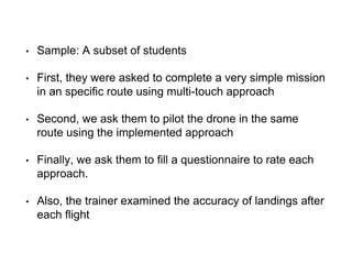 • Sample: A subset of students
• First, they were asked to complete a very simple mission
in an specific route using multi-touch approach
• Second, we ask them to pilot the drone in the same
route using the implemented approach
• Finally, we ask them to fill a questionnaire to rate each
approach.
• Also, the trainer examined the accuracy of landings after
each flight
 