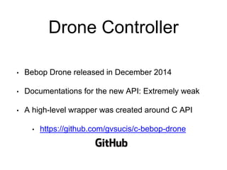 Drone Controller
• Bebop Drone released in December 2014
• Documentations for the new API: Extremely weak
• A high-level wrapper was created around C API
• https://github.com/gvsucis/c-bebop-drone
 