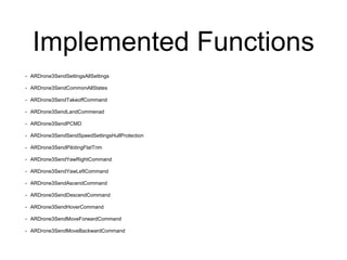 Implemented Functions
• ARDrone3SendSettingsAllSettings
• ARDrone3SendCommonAllStates
• ARDrone3SendTakeoffCommand
• ARDrone3SendLandCommenad
• ARDrone3SendPCMD
• ARDrone3SendSendSpeedSettingsHullProtection
• ARDrone3SendPilotingFlatTrim
• ARDrone3SendYawRightCommand
• ARDrone3SendYawLeftCommand
• ARDrone3SendAscendCommand
• ARDrone3SendDescendCommand
• ARDrone3SendHoverCommand
• ARDrone3SendMoveForwardCommand
• ARDrone3SendMoveBackwardCommand
 