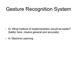 Gesture Recognition System
• Q: What method of implementation would be better?
(better here, means general and accurate)
• A: Machine Learning
 