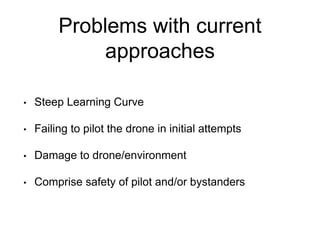Problems with current
approaches
• Steep Learning Curve
• Failing to pilot the drone in initial attempts
• Damage to drone/environment
• Comprise safety of pilot and/or bystanders
 