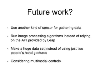 Future work?
• Use another kind of sensor for gathering data
• Run image processing algorithms instead of relying
on the API provided by Leap
• Make a huge data set instead of using just two
people’s hand gestures
• Considering multimodal controls
 