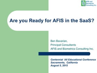 Are you Ready for AFIS in the SaaS?
Ben Bavarian,
Principal Consultants
AFIS and Biometrics Consulting Inc.
Centennial IAI Educational Conference
Sacramento, California
August 5, 2015
 