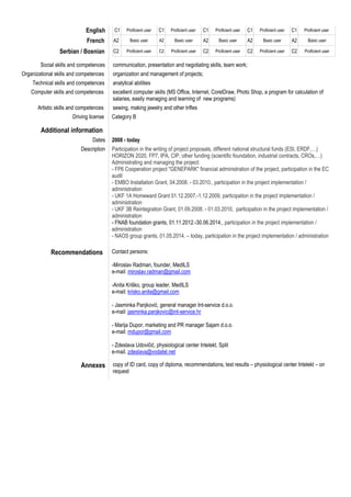 English C1 Proficient user C1 Proficient user C1 Proficient user C1 Proficient user C1 Proficient user
French A2 Basic user A2 Basic user A2 Basic user A2 Basic user A2 Basic user
Serbian / Bosnian C2 Proficient user C2 Proficient user C2 Proficient user C2 Proficient user C2 Proficient user
Social skills and competences communication, presentation and negotiating skills, team work;
Organizational skills and competences organization and management of projects;
Technical skills and competences analytical abilities
Computer skills and competences excellent computer skills (MS Office, Internet, CorelDraw, Photo Shop, a program for calculation of
salaries, easily managing and learning of new programs)
Artistic skills and competences sewing, making jewelry and other trifles
Driving license Category B
Additional information
Dates 2008 - today
Description Participation in the writing of project proposals, different national structural funds (ESI, ERDF,…)
HORIZON 2020, FP7, IPA, CIP, other funding (scientific foundation, industrial contracts, CROs,…)
Administrating and managing the project:
- FP6 Cooperation project "GENEPARK" financial administration of the project, participation in the EC
audit
- EMBO Installation Grant, 04.2008. - 03.2010., participation in the project implementation /
administration
- UKF 1A Homeward Grant 01.12.2007.-1.12.2009, participation in the project implementation /
administration
- UKF 3B Reintegration Grant, 01.09.2008. - 01.03.2010, participation in the project implementation /
administration
- FNAB foundation grants, 01.11.2012.-30.06.2014., participation in the project implementation /
administration
- NAOS group grants, 01.05.2014. – today, participation in the project implementation / administration
Recommendations Contact persons:
-Miroslav Radman, founder, MedILS
e-mail: miroslav.radman@gmail.com
-Anita Kriško, group leader, MedILS
e-mail: krisko.anita@gmail.com
- Jasminka Panjković, general manager Int-service d.o.o.
e-mail: jasminka.panjkovic@int-service.hr
- Marija Dupor, marketing and PR manager Sajam d.o.o.
e-mail: mdupor@gmail.com
- Zdeslava Udovičić, physiological center Intelekt, Split
e-mail. zdeslava@vodatel.net
Annexes copy of ID card, copy of diploma, recommendations, test results – physiological center Intelekt – on
request
 