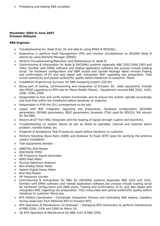 • Preloading and loading RBS complete
November 2004 to June 2007
Ericsson Malaysia
RBS Engineer
• Troubleshooting for Node B for 3G and able to using EMAS & MOSHELL
• Experience in perform Fault Management (FM) and monitor /troubleshoot on WCDMA Node B
alarms by using Element Manager (EMAS)
• Perform Troubleshooting/Operation and Maintenance of Node B.
• Commisioning & Intergration for Node B (WCDMA) systems especially RBS 3202,3206,3303 and
3402. Familiar with EMAS software and related application software.Job process include loading
script for hardware configuration and O&M access and Uprade Package latest revision.Testing
and confirmation of E1 and also liased with intergrator RNC regarding site preparation .Test
circuit switch(CS) and packet switch(PS) quality before Handover to customer Maxis
• Installation Enginnering Surveyor for RBS swapping project (2G/3G)
• Being part of testing, commissioning and integration of Ericsson 2G radio equipment. Include
also EDGE upgrading on BTS site for Maxis Mobile (Maxis) . Equiptment covered RBS 2202, 2102,
2206, 2106, 2308
• Responsible to test and verify system functionally and to ensure the system operate accordingly
and fault free within the timeframe before handover to customer
• Responsible in PCM link (E1) arrangement to the site.
• Liased with BSC Integrator regarding site preparation, hardware configuration, BCCHNO
parameters, DCHNO parameters, BSIC parameters, timeslots (TSs) used for SDCCH, SW version
for the RBS.
• Record all DT from BSC Integrator and the reading of signal strength (uplink and downlink).
• Troubleshooting on system failure at site as failed to operated, internal and external alarm
problem, rectifier failed, etc.
• Prepared of Acceptance Test Procedures report before handover to customer.
• Perform Standing Wave Ratio (SWR) and Distance To Fault (DTF) tests for verifying the antenna
system installation
• Test equipments familiar :
• ANRITSU Site-Master
• ERICSSON TEMS
• HP Frequency Signal Generator
• BIRD Watt Meter
• Sunrise Spectrum Analyzer
• Bird Analog Power Meter
• Agilent Digital Power Meter
• Bird Site-Master
• HP frequency counter
• Commisoning & Intergration for RBS 3G (WCDMA) systems especially RBS 3202 and 3101.
Familiar with EMAS software and related application software.Job process include loading script
for hardware configuration and O&M acces. Testing and confirmation of E1 and also liased with
intergrator RNC regarding site preparation .Test voice,video and packet switch(PS) quality before
Handover to customer Maxis esp.
• BTS Rollout Coordinator - Coordinate Integration Process and controlling RBS testers, installers
during swap-over from Motorola BTS to Ericsson BTS.
• BTS Operation & Maintenance Co-Ordinator – Managing BTS technicians to perform maintenance
of RBS 2206, 2106 and 2308 for Maxis 2G.
• 3G BTS Operation & Maintenance for RBS 3101 & RBS 3202.
 