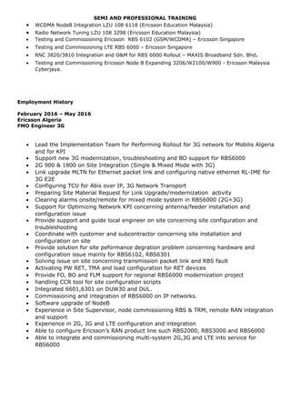 SEMI AND PROFESSIONAL TRAINING
• WCDMA NodeB Integration LZU 108 6118 (Ericsson Education Malaysia)
• Radio Network Tuning LZU 108 3298 (Ericsson Education Malaysia)
• Testing and Commissioning Ericsson RBS 6102 (GSM/WCDMA) – Ericsson Singapore
• Testing and Commissioning LTE RBS 6000 – Ericsson Singapore
• RNC 3820/3810 Integration and O&M for RBS 6000 Rollout – MAXIS Broadband Sdn. Bhd.
• Testing and Commissioning Ericsson Node B Expanding 3206/W2100/W900 - Ericsson Malaysia
Cyberjaya.
Employment History
February 2016 – May 2016
Ericsson Algeria
FMO Engineer 3G
• Lead the Implementation Team for Performing Rollout for 3G network for Mobilis Algeria
and for KPI
• Support new 3G modernization, troubleshooting and BO support for RBS6000
• 2G 900 & 1800 on Site Integration (Single & Mixed Mode with 3G)
• Link upgrade MLTN for Ethernet packet link and configuring native ethernet RL-IME for
3G E2E
• Configuring TCU for Abis over IP, 3G Network Transport
• Preparing Site Material Request for Link Upgrade/modernization activity
• Clearing alarms onsite/remote for mixed mode system in RBS6000 (2G+3G)
• Support for Optimizing Network KPI concerning antenna/feeder installation and
configuration issue
• Provide support and guide local engineer on site concerning site configuration and
troubleshooting
• Coordinate with customer and subcontractor concerning site installation and
configuration on site
• Provide solution for site peformance degration problem concerning hardware and
configuration issue mainly for RBS6102, RBS6301
• Solving issue on site concerning transmission packet link and RBS fault
• Activating PW RET, TMA and load configuration for RET devices
• Provide FO, BO and FLM support for regional RBS6000 modernization project
• handling CCR tool for site configuration scripts
• Integrated 6601,6301 on DUW30 and DUL.
• Commissioning and integration of RBS6000 on IP networks.
• Software upgrade of NodeB
• Experience in Site Supervisor, node commissioning RBS & TRM, remote RAN integration
and support
• Experience in 2G, 3G and LTE configuration and integration
• Able to configure Ericsson’s RAN product line such RBS2000, RBS3000 and RBS6000
• Able to integrate and commissioning multi-system 2G,3G and LTE into service for
RBS6000
 