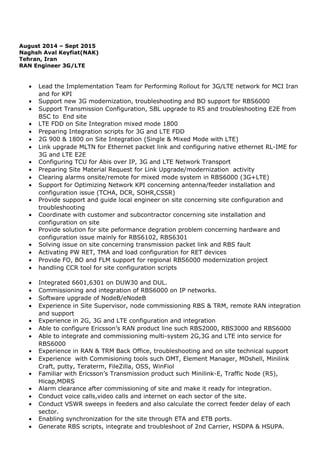 August 2014 – Sept 2015
Naghsh Aval Keyfiat(NAK)
Tehran, Iran
RAN Engineer 3G/LTE
• Lead the Implementation Team for Performing Rollout for 3G/LTE network for MCI Iran
and for KPI
• Support new 3G modernization, troubleshooting and BO support for RBS6000
• Support Transmission Configuration, SBL upgrade to R5 and troubleshooting E2E from
BSC to End site
• LTE FDD on Site Integration mixed mode 1800
• Preparing Integration scripts for 3G and LTE FDD
• 2G 900 & 1800 on Site Integration (Single & Mixed Mode with LTE)
• Link upgrade MLTN for Ethernet packet link and configuring native ethernet RL-IME for
3G and LTE E2E
• Configuring TCU for Abis over IP, 3G and LTE Network Transport
• Preparing Site Material Request for Link Upgrade/modernization activity
• Clearing alarms onsite/remote for mixed mode system in RBS6000 (3G+LTE)
• Support for Optimizing Network KPI concerning antenna/feeder installation and
configuration issue (TCHA, DCR, SOHR,CSSR)
• Provide support and guide local engineer on site concerning site configuration and
troubleshooting
• Coordinate with customer and subcontractor concerning site installation and
configuration on site
• Provide solution for site peformance degration problem concerning hardware and
configuration issue mainly for RBS6102, RBS6301
• Solving issue on site concerning transmission packet link and RBS fault
• Activating PW RET, TMA and load configuration for RET devices
• Provide FO, BO and FLM support for regional RBS6000 modernization project
• handling CCR tool for site configuration scripts
• Integrated 6601,6301 on DUW30 and DUL.
• Commissioning and integration of RBS6000 on IP networks.
• Software upgrade of NodeB/eNodeB
• Experience in Site Supervisor, node commissioning RBS & TRM, remote RAN integration
and support
• Experience in 2G, 3G and LTE configuration and integration
• Able to configure Ericsson’s RAN product line such RBS2000, RBS3000 and RBS6000
• Able to integrate and commissioning multi-system 2G,3G and LTE into service for
RBS6000
• Experience in RAN & TRM Back Office, troubleshooting and on site technical support
• Experience with Commisioning tools such OMT, Element Manager, MOshell, Minilink
Craft, putty, Teraterm, FileZilla, OSS, WinFiol
• Familiar with Ericsson’s Transmission product such Minilink-E, Traffic Node (R5),
Hicap,MDRS
• Alarm clearance after commissioning of site and make it ready for integration.
• Conduct voice calls,video calls and internet on each sector of the site.
• Conduct VSWR sweeps in feeders and also calculate the correct feeder delay of each
sector.
• Enabling synchronization for the site through ETA and ETB ports.
• Generate RBS scripts, integrate and troubleshoot of 2nd Carrier, HSDPA & HSUPA.
 