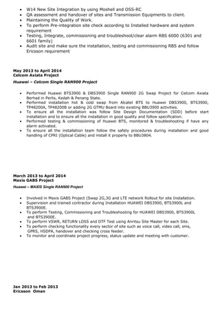 • W14 New Site Integration by using Moshell and OSS-RC
• QA assessment and handover of sites and Transmission Equipments to client.
• Maintaining the Quality of Work.
• To perform Pre-integration site check according to Installed hardware and system
requirement
• Testing, Integrate, commissioning and troubleshoot/clear alarm RBS 6000 (6301 and
6601 family)
• Audit site and make sure the installation, testing and commissioning RBS and follow
Ericsson requirement
May 2013 to April 2014
Celcom Axiata Project
Huawei – Celcom Single RAN900 Project
• Performed Huawei BTS3900 & DBS3900 Single RAN900 2G Swap Project for Celcom Axiata
Berhad in Perlis, Kedah & Penang State.
• Performed installation hot & cold swap from Alcatel BTS to Huawei DBS3900, BTS3900,
TP48200A, TP48200B or adding 2G GTMU Board into existing BBU3900 activities.
• To ensure all the installation was follow Site Design Documentation (SDD) before start
installation and to ensure all the installation in good quality and follow specification.
• Performed testing & commissioning of Huawei BTS, monitored & troubleshooting if have any
alarm activated.
• To ensure all the installation team follow the safety procedures during installation and good
handling of CPRI (Optical Cable) and install it properly to BBU3804.
March 2013 to April 2014
Maxis GABS Project
Huawei – MAXIS Single RAN900 Project
• Involved in Maxis GABS Project (Swap 2G,3G and LTE network Rollout for site Installation.
• Supervision and trained contractor during Installation HUAWEI DBS3900, BTS3900L and
BTS3900E.
• To perform Testing, Commissioning and Troubleshooting for HUAWEI DBS3900, BTS3900L
and BTS3900E.
• To perform VSWR, RETURN LOSS and DTF Test using Anritsu Site Master for each Site.
• To perform checking functionality every sector of site such as voice call, video call, sms,
GPRS, HSDPA, handover and checking cross feeder.
• To monitor and coordinate project progress, status update and meeting with customer.
Jan 2013 to Feb 2013
Ericsson Oman
 