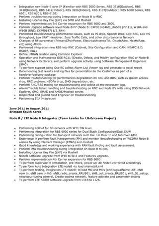 • Integration new Node-B over IP (Familiar with RBS 3000 Series, RBS 3518[Outdoor], RBS
3418[Indoor], RBS 3412[Indoor], RBS 3206[Indoor], RBS 3107[Outdoor], RBS 6000 Series, RBS
6601, RBS 6201, RBS 6102)
• Perform troubleshooting during Integration on Node B to RNC
• Installing License Key File (LKF) via SMO and Moshell
• Perform implementation 3rd Carrier expansion for RBS 6000 and 3000.
• Perform Upgrade software level Node-B P7 (Node B: CXP9014346/1_R6S05 [P7.1]), W10A and
W10B (RNC: CXP9014711/2_R4K)
• Performed troubleshooting performance issues, such as PS drop, Speech Drop, Low RRC, Low HS
throughput, Low IRAT Handover, Zero Traffic Cells, and other disturbance in Network
• Changes of RF parameter (PrimaryCPichPower, ElectricalAntennaTilt, DlcodeAdm, MaxHsRate,
etc) using AMOS
• Performed integration new RBS into RNC (Cabinet, Site Configuration and OAM, NBAPC & D,
HSDPA, EUL)
• Define UTRAN relation using Common Explorer
• Operation and Maintenance OSS RC11 (Create, Delete, and Modify configuration RNC or Node-B
using Network Explorer), and perform upgrade activity using Software Management Organizer
(SMO)
• To perform support using Oss-RC collect Alarm List Viewer log and generate to excel report
• Documenting test results and log files for presentation to the Customer as part of a
handover/delivery package
• Perform troubleshooting for performances degradation on RNC and RBS, such as speech access
drop, RRC problem, HSDPA drop, SHO degradation, etc.
• Perform RNC/RBS tracing for troubleshooting and collect all the necessary logs.
• Alarm/Trouble ticket handling and troubleshooting on RNC and Node B’s with using OSS Network
Explorer, SMO, EMAS and AMOS/Moshell server.
• Dispatched and guided Field Engineer on troubleshooting
• Performing SIU Integration
June 2011 to August 2011
Ericsson South Korea
Node B / LTE Node B Integrator (Team Leader for LG-Ericsson Project)
• Performing Rollout for 3G network with W11 SW level
• Performing integration for RBS 6000 series for Dual Stack Configuration/Dual DUW
• Performing configuration for transport network such like Iub Over Ip and Iub Over ATM
• Experience in perform Fault Management (FM) and monitor /troubleshooting on WCDMA Node B
alarms by using Element Manager (EMAS) and moshell
• Good knowledge and working experience with RAN fault finding and fault assessment.
• Perform IMA troubleshooting during Integration on Node B to RNC
• Installing License Key File (LKF) via Moshell
• NodeB Software upgrade from W10 to W11 and Features upgrade.
• Perform implementation 4th Carrier expansion for RBS 6000
• To perform supervise of Installation, pre-check, power up Lte NodeB corrected accordingly
• To perform Auto Integration LTE nodeB -to load siteinstall.xml
• To perform testing, integration LTE nodeB- to load MO and MOs (eNB logicalName LKF, eNB
oam tn, eNB oam tn lh0, eNB_radio_create_RRUS01, eNB_cell_create_RRUS01, eNB_S1_setup,
neighbour tuning general, Create wcdma network, feature activate and parameter setting
• To perform LTE nodeB software upgrade from L11B to L12A.
 