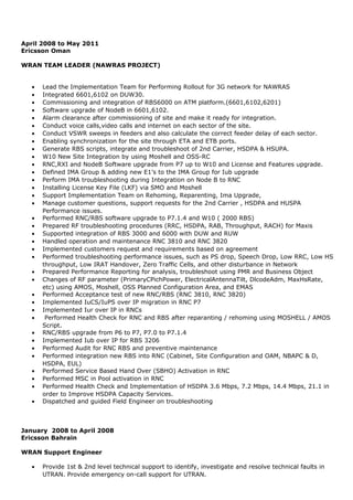 April 2008 to May 2011
Ericsson Oman
WRAN TEAM LEADER (NAWRAS PROJECT)
• Lead the Implementation Team for Performing Rollout for 3G network for NAWRAS
• Integrated 6601,6102 on DUW30.
• Commissioning and integration of RBS6000 on ATM platform.(6601,6102,6201)
• Software upgrade of NodeB in 6601,6102.
• Alarm clearance after commissioning of site and make it ready for integration.
• Conduct voice calls,video calls and internet on each sector of the site.
• Conduct VSWR sweeps in feeders and also calculate the correct feeder delay of each sector.
• Enabling synchronization for the site through ETA and ETB ports.
• Generate RBS scripts, integrate and troubleshoot of 2nd Carrier, HSDPA & HSUPA.
• W10 New Site Integration by using Moshell and OSS-RC
• RNC,RXI and NodeB Software upgrade from P7 up to W10 and License and Features upgrade.
• Defined IMA Group & adding new E1’s to the IMA Group for Iub upgrade
• Perform IMA troubleshooting during Integration on Node B to RNC
• Installing License Key File (LKF) via SMO and Moshell
• Support Implementation Team on Rehoming, Reparenting, Ima Upgrade,
• Manage customer questions, support requests for the 2nd Carrier , HSDPA and HUSPA
Performance issues.
• Performed RNC/RBS software upgrade to P7.1.4 and W10 ( 2000 RBS)
• Prepared RF troubleshooting procedures (RRC, HSDPA, RAB, Throughput, RACH) for Maxis
• Supported integration of RBS 3000 and 6000 with DUW and RUW
• Handled operation and maintenance RNC 3810 and RNC 3820
• Implemented customers request and requirements based on agreement
• Performed troubleshooting performance issues, such as PS drop, Speech Drop, Low RRC, Low HS
throughput, Low IRAT Handover, Zero Traffic Cells, and other disturbance in Network
• Prepared Performance Reporting for analysis, troubleshoot using PMR and Business Object
• Changes of RF parameter (PrimaryCPichPower, ElectricalAntennaTilt, DlcodeAdm, MaxHsRate,
etc) using AMOS, Moshell, OSS Planned Configuration Area, and EMAS
• Performed Acceptance test of new RNC/RBS (RNC 3810, RNC 3820)
• Implemented IuCS/IuPS over IP migration in RNC P7
• Implemented Iur over IP in RNCs
• Performed Health Check for RNC and RBS after reparanting / rehoming using MOSHELL / AMOS
Script.
• RNC/RBS upgrade from P6 to P7, P7.0 to P7.1.4
• Implemented Iub over IP for RBS 3206
• Performed Audit for RNC RBS and preventive maintenance
• Performed integration new RBS into RNC (Cabinet, Site Configuration and OAM, NBAPC & D,
HSDPA, EUL)
• Performed Service Based Hand Over (SBHO) Activation in RNC
• Performed MSC in Pool activation in RNC
• Performed Health Check and Implementation of HSDPA 3.6 Mbps, 7.2 Mbps, 14.4 Mbps, 21.1 in
order to Improve HSDPA Capacity Services.
• Dispatched and guided Field Engineer on troubleshooting
January 2008 to April 2008
Ericsson Bahrain
WRAN Support Engineer
• Provide 1st & 2nd level technical support to identify, investigate and resolve technical faults in
UTRAN. Provide emergency on-call support for UTRAN.
 