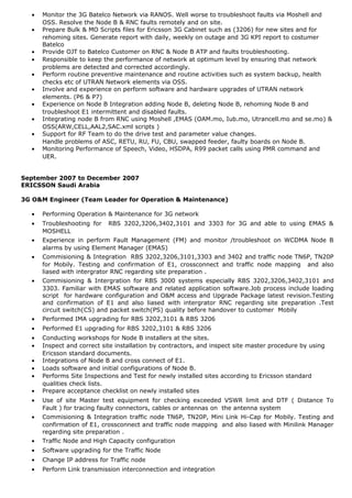 • Monitor the 3G Batelco Network via RANOS. Well worse to troubleshoot faults via Moshell and
OSS. Resolve the Node B & RNC faults remotely and on site.
• Prepare Bulk & MO Scripts files for Ericsson 3G Cabinet such as (3206) for new sites and for
rehoming sites. Generate report with daily, weekly on outage and 3G KPI report to costumer
Batelco
• Provide OJT to Batelco Customer on RNC & Node B ATP and faults troubleshooting.
• Responsible to keep the performance of network at optimum level by ensuring that network
problems are detected and corrected accordingly.
• Perform routine preventive maintenance and routine activities such as system backup, health
checks etc of UTRAN Network elements via OSS.
• Involve and experience on perform software and hardware upgrades of UTRAN network
elements. (P6 & P7)
• Experience on Node B Integration adding Node B, deleting Node B, rehoming Node B and
troubleshoot E1 intermittent and disabled faults.
• Integrating node B from RNC using Moshell ,EMAS (OAM.mo, Iub.mo, Utrancell.mo and se.mo) &
OSS(ARW,CELL,AAL2,SAC.xml scripts )
• Support for RF Team to do the drive test and parameter value changes.
Handle problems of ASC, RETU, RU, FU, CBU, swapped feeder, faulty boards on Node B.
• Monitoring Performance of Speech, Video, HSDPA, R99 packet calls using PMR command and
UER.
September 2007 to December 2007
ERICSSON Saudi Arabia
3G O&M Engineer (Team Leader for Operation & Maintenance)
• Performing Operation & Maintenance for 3G network
• Troubleshooting for RBS 3202,3206,3402,3101 and 3303 for 3G and able to using EMAS &
MOSHELL
• Experience in perform Fault Management (FM) and monitor /troubleshoot on WCDMA Node B
alarms by using Element Manager (EMAS)
• Commisioning & Integration RBS 3202,3206,3101,3303 and 3402 and traffic node TN6P, TN20P
for Mobily. Testing and confirmation of E1, crossconnect and traffic node mapping and also
liased with intergrator RNC regarding site preparation .
• Commisioning & Intergration for RBS 3000 systems especially RBS 3202,3206,3402,3101 and
3303. Familiar with EMAS software and related application software.Job process include loading
script for hardware configuration and O&M access and Upgrade Package latest revision.Testing
and confirmation of E1 and also liased with intergrator RNC regarding site preparation .Test
circuit switch(CS) and packet switch(PS) quality before handover to customer Mobily
• Performed IMA upgrading for RBS 3202,3101 & RBS 3206
• Performed E1 upgrading for RBS 3202,3101 & RBS 3206
• Conducting workshops for Node B installers at the sites.
• Inspect and correct site installation by contractors, and inspect site master procedure by using
Ericsson standard documents.
• Integrations of Node B and cross connect of E1.
• Loads software and initial configurations of Node B.
• Performs Site Inspections and Test for newly installed sites according to Ericsson standard
qualities check lists.
• Prepare acceptance checklist on newly installed sites
• Use of site Master test equipment for checking exceeded VSWR limit and DTF ( Distance To
Fault ) for tracing faulty connectors, cables or antennas on the antenna system
• Commisioning & Integration traffic node TN6P, TN20P, Mini Link Hi-Cap for Mobily. Testing and
confirmation of E1, crossconnect and traffic node mapping and also liased with Minilink Manager
regarding site preparation .
• Traffic Node and High Capacity configuration
• Software upgrading for the Traffic Node
• Change IP address for Traffic node
• Perform Link transmission interconnection and integration
 