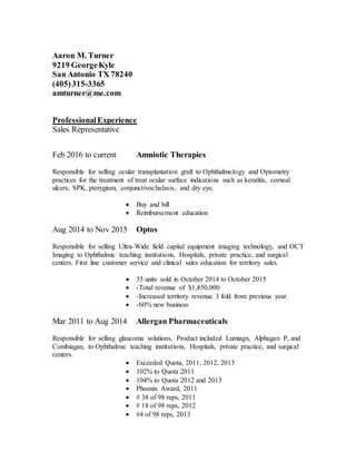 Aaron M. Turner
9219 GeorgeKyle
San Antonio TX 78240
(405)315-3365
amturner@me.com
ProfessionalExperience
Sales Representative
Feb 2016 to current Amniotic Therapies
Responsible for selling ocular transplantation graft to Ophthalmology and Optometry
practices for the treatment of treat ocular surface indications such as keratitis, corneal
ulcers, SPK, pterygium, conjunctivochalasis, and dry eye.
 Buy and bill
 Reimbursement education
Aug 2014 to Nov 2015 Optos
Responsible for selling Ultra-Wide field capital equipment imaging technology, and OCT
Imaging to Ophthalmic teaching institutions, Hospitals, private practice, and surgical
centers. First line customer service and clinical sales education for territory sales.
 35 units sold in October 2014 to October 2015
 -Total revenue of $1,850,000
 -Increased territory revenue 3 fold from previous year
 -60% new business
Mar 2011 to Aug 2014 Allergan Pharmaceuticals
Responsible for selling glaucoma solutions, Product included Lumiagn, Alphagan P, and
Combiagan, to Ophthalmic teaching institutions, Hospitals, private practice, and surgical
centers.
 Exceeded Quota, 2011, 2012, 2013
 102% to Quota 2011
 104% to Quota 2012 and 2013
 Phoenix Award, 2011
 # 38 of 98 reps, 2011
 # 18 of 98 reps, 2012
 #4 of 98 reps, 2013
 