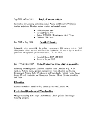 Sep 2008 to Mar 2011 Inspire Pharmaceuticals
Responsible for Launching and selling product Azasite and Elesstat to Ophthalmic
teaching institutions, Hospitals, private practice, and surgical centers.
 Exceeded Quota 2009
 Exceeded Quota 2010
 Ranked YTD 2011 # 2 in company out of 90 reps
 Presidents Club, 2010
Jan 2007 to Sep 2008 ConMed/Linvatec
Orthopedic sales responsible for selling Laparoscopic HD camera system, Fluid
Management, Shaver system, Insufflator and Disposable; full line of Sports Medicine
procedures and equipment products to hospitals, OR, and offices.
 Exceeded Quota, 2007, YTD 2008,
 Rookie of the year 2007
Jan -1996 to Sep 2007 United States CoastGuard & Lieutenant/03
Leadership and Management: Container Inspection Team Oklahoma City. 10-14
members. National training program management: Team Allocation and Training
Development. National Policy Development and Team Leader National Facility Review
Center. 17 week Leadership and Management Training. Oil and Chemical consulting
Gulf Coast.
Education
Bachelor of Business Administration, University of South Alabama 2002
ProfessionalDevelopment/ Memberships
Manager Leadership Role- 11 yr. USCG Military Officer, graduate of a manager
leadership program.
 