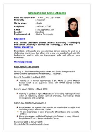Safa Mahmoud Kamel Abdallah
Place and Date of Birth : Al Ain, U.A.E. - 08/10/1986
Nationality : Jordanian
Marital status : Single
Cell phone : +971 561277137
E-Mail : safa.jo@hotmail.com
Location : Abudhabi
Position required : Medical Technologist
Education
BSc. Medical Laboratory Science (Medical Laboratory Technologist)
from Jordan University of Science and Technology, 23 June 2009
Career Objectives
Dependable, enthusiastic and conscientious person seeking to work in a
challenging environment that allows me to use my analytical and scientific
backgrounds together with my interpersonal skills and different work
experience.
Work Experience
From April 2015 till present
Working in Dar Almousah Diagnostic center. and Etihad airways medical
center ( internal contract with my company ) , Abudhabi .
From 12 August 2013 to March 2015:
working as a medical technologist at Dr. Khalid Al Jamal Medical
Center which is an outpatient clinic, with HAAD license number
(GT16092).
From 14 March 2011 to 14 March 2013:
Working in Jordan at Alpha Medical Labs Consulting Pathologic Center
within all laboratory section (clinical chemistry, microbiology, blood
investigations, and sampling).
From 1 July 2009 to 20 January 2010:
I have worked for a period of six months as a medical technologist at Al
Shifa Diagnostic Laboratories, Jordan.
I'm also experienced in blood drawing for different ages and especially
children
I have also worked as Medical Technologist (Trainee) in many different
hospitals and firms in Jordan as detailed below:
September 2008 to January 2009:
King Abdullah University hospital - Jordan
I
 