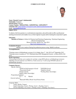 CURRICULUM VITAE 
Name: Mustafa Yousuf Abdolmotaleb 
Nationality: Sudanese 
Marital Status: Married 
Contact Number +989361675818, +249929997264, +249914599177 
Linkedin Link: www.linkedin.com/pub/mustafa-abdolmotaleb/6a/6a9/140/ 
Email: Mmtph@hotmail.com 
OBJECTIVE: 
To obtain a full time position in a multinational corporation, who will be able to offer a professional working environment and enables me as a fresh engineer to grow while meeting the corporation’s goals. 
Education: 
Bachelor of Science in School of Chemical and Petroleum Engineering– Petroleum Engineering (Reservoir Engineering) 
Shiraz University, Shiraz City - Iran 2014 
http://www.shirazu.ac.ir/en/ 
Graduation Project: 
Decline curve analysis During the production process using MathCat software 
Accomplishments: 
*Training course at Schlumberger overseas S.A in Sudan, from 1st, July 2013 to 8th September 2013 
*Training course at academy of TUV Rheiland about HSE Management System in Shiraz-IRAN, Feb 2014. 
Work Experience: 
*Forecasting by Decline curve analysis by real data using OFM software at Schlumberger (project). 
*Building network model for one OGM in a Field consists of 4 wells using PIPESIM software at Schlumberger (project) 
Computer literacy: 
Specific Software: 
*OFM (oil field manager) (Good) *PIPESIM (Good) 
*Pansystem (Good) *MathCat (Good) 
*Eclipse (Good) *Techlog (Basic knowledge) 
*Saphire (Basic knowledge) 
Programing languages: 
*C++ *C *Matlab 
General software: 
Microsoft Office (Word -Excel-Power Point) 
__________________________________________________________________ 
Language Skills: 
• Arabic (Mother Tongue) 
• English (Speaking: Good― Writing: Good ― Reading: Good ) 
• Persian (Speaking: Very Good ― Writing: Good ― Reading: Very Good ) 