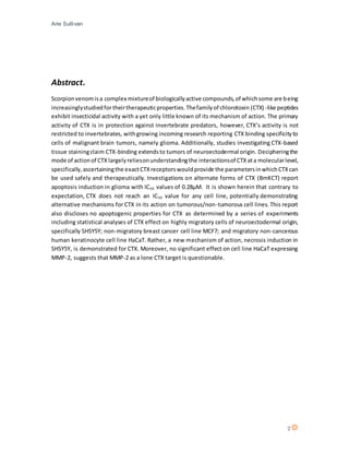 Arie Sullivan
2
Abstract.
Scorpionvenomisa complex mixtureof biologicallyactive compounds,of whichsome are being
increasinglystudiedfortheirtherapeuticproperties.Thefamilyof chlorotoxin (CTX) -like peptides
exhibit insecticidal activity with a yet only little known of its mechanism of action. The primary
activity of CTX is in protection against invertebrate predators, however, CTX’s activity is not
restricted to invertebrates, withgrowing incoming research reporting CTX binding specificityto
cells of malignant brain tumors, namely glioma. Additionally, studies investigating CTX-based
tissue stainingclaim CTX-binding extendsto tumors of neuroectodermal origin. Decipheringthe
mode of actionof CTX largelyreliesonunderstandingthe interactionsof CTX ata molecularlevel,
specifically,ascertainingthe exactCTXreceptorswouldprovide the parametersinwhichCTXcan
be used safely and therapeutically. Investigations on alternate forms of CTX (BmKCT) report
apoptosis induction in glioma with IC50 values of 0.28µM. It is shown herein that contrary to
expectation, CTX does not reach an IC50 value for any cell line, potentially demonstrating
alternative mechanisms for CTX in its action on tumorous/non-tumorous cell lines. This report
also discloses no apoptogenic properties for CTX as determined by a series of experiments
including statistical analyses of CTX effect on highly migratory cells of neuroectodermal origin,
specifically SHSY5Y; non-migratory breast cancer cell line MCF7; and migratory non-cancerous
human keratinocyte cell line HaCaT. Rather, a new mechanism of action, necrosis induction in
SHSY5Y, is demonstrated for CTX. Moreover, no significant effect on cell line HaCaT expressing
MMP-2, suggests that MMP-2 as a lone CTX target is questionable.
 