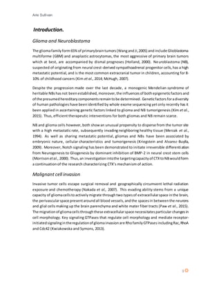 Arie Sullivan
3
Introduction.
Glioma and Neuroblastoma
The gliomafamilyform65%of primarybraintumors(WangandJi,2005) andinclude Glioblastoma
multiforme (GBM) and anaplastic astrocytomas, the most aggressive of primary brain tumors
which at best, are accompanied by dismal prognoses (Holland, 2000). Neuroblastoma (NB),
suspected of originating from neural crest-derived sympathoadrenal progenitor cells,has a high
metastatic potential, and is the most common extracranial tumor in children, accounting for 8-
10% of childhood cancers (Kim et al., 2014; McHugh, 2007).
Despite the progression made over the last decade, a monogenic Mendelian syndrome of
heritable NBshasnot beenestablished, moreover,the influencesof bothepigeneticfactors and
of the presumedhereditarycomponentsremaintobe determined. Geneticfactorsforadiversity
of human pathologies have beenidentified by whole exome sequencing yetonly recently has it
been applied in ascertaining genetic factors linked to glioma and NB tumorigenesis (Kim et al.,
2015). Thus, efficient therapeutic interventions for both gliomas and NB remain scarce.
NB and glioma cells however, both show an unusual propensity to disperse from the tumor site
with a high metastatic rate, subsequently invading neighboring healthy tissue (Merzak et al.,
1994). As well as sharing metastatic potential, gliomas and NBs have been associated by
embryonic nature, cellular characteristics and tumorigenesis (Kriegstein and Alvarez-Buylla,
2009). Moreover, Notch signaling has been demonstrated to initiate irreversible differentiation
from Neurogenesis to Gliogenesis by dominant inhibition of BMP-2 in neural crest stem cells
(Morrison etal., 2000). Thus,an investigationintothe targetingcapacityof CTXtoNBwouldform
a continuation of the research characterizing CTX’s mechanism of action.
Malignant cell invasion
Invasive tumor cells escape surgical removal and geographically circumvent lethal radiation
exposure and chemotherapy (Nakada et al., 2007). This evading ability stems from a unique
capacity of gliomacellsto activelymigrate throughtwo typesof extracellularspace inthe brain,
the perivascularspace presentaroundall blood vessels, andthe spacesin betweenthe neurons
and glial cells making up the brain parenchyma and white mater fiber tracts (Paw et al., 2015).
The migrationof gliomacellsthroughthese extracellularspace necessitatesparticular changesin
cell morphology. Key signaling GTPases that regulate cell morphology and mediate receptor-
initiatedsignalingintheregulationof gliomainvasionare RhofamilyGTPasesincludingRac,RhoA
and Cdc42 (Kwiakowska and Symons, 2013).
 