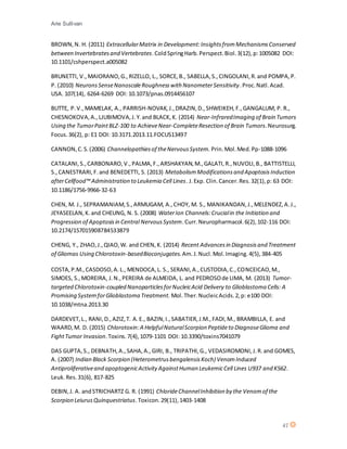 Arie Sullivan
47
BROWN,N. H. (2011) ExtracellularMatrix in Development:InsightsfromMechanismsConserved
between Invertebratesand Vertebrates.ColdSpringHarb.Perspect.Biol.3(12),p:1005082 DOI:
10.1101/cshperspect.a005082
BRUNETTI, V.,MAIORANO,G.,RIZELLO, L., SORCE,B., SABELLA,S.,CINGOLANI,R.and POMPA,P.
P. (2010) NeuronsSenseNanoscaleRoughnesswith NanometerSensitivity.Proc.Natl.Acad.
USA. 107(14), 6264-6269 DOI: 10.1073/pnas.0914456107
BUTTE, P.V.,MAMELAK, A., PARRISH-NOVAK,J.,DRAZIN,D.,SHWEIKEH,F.,GANGALUM, P. R.,
CHESNOKOVA,A.,LJUBIMOVA,J.Y.and BLACK,K. (2014) Near-InfraredImaging of Brain Tumors
Using the TumorPaintBLZ-100 to AchieveNear-CompleteResection of Brain Tumors.Neurosurg.
Focus.36(2), p: E1 DOI: 10.3171.2013.11.FOCUS13497
CANNON,C.S.(2006) Channelopathiesof theNervousSystem. Prin.Mol.Med.Pp-1088-1096
CATALANI,S.,CARBONARO,V.,PALMA,F.,ARSHAKYAN,M.,GALATI,R.,NUVOLI,B., BATTISTELLI,
S.,CANESTRARI,F.and BENEDETTI, S. (2013) MetabolismModificationsand ApoptosisInduction
afterCellfood™ Administration to Leukemia Cell Lines. J.Exp. Clin.Cancer.Res.32(1),p: 63 DOI:
10.1186/1756-9966-32-63
CHEN, M. J., SEPRAMANIAM,S.,ARMUGAM, A.,CHOY, M. S., MANIKANDAN,J.,MELENDEZ,A.J.,
JEYASEELAN,K.and CHEUNG, N. S. (2008) WaterIon Channels:Crucialin the Initiation and
Progression of Apoptosisin Central NervousSystem.Curr.Neuropharmacol.6(2),102-116 DOI:
10.2174/157015908784533879
CHENG, Y., ZHAO,J.,QIAO,W. and CHEN,K. (2014) Recent Advancesin Diagnosisand Treatment
of Gliomas Using Chlorotoxin-basedBioconjugates.Am.J.Nucl.Mol.Imaging.4(5),384-405
COSTA,P.M.,CASDOSO,A.L., MENDOCA,L. S., SERANI,A.,CUSTODIA,C.,CONCEICAO,M.,
SIMOES, S.,MOREIRA, J.N.,PEREIRA de ALMEIDA, L. and PEDROSOde LIMA, M. (2013) Tumor-
targeted Chlorotoxin-coupled NanoparticlesforNucleicAcid Delivery to Glioblastoma Cells: A
Promising SystemforGlioblastoma Treatment. Mol.Ther. NucleicAcids.2,p: e100 DOI:
10.1038/mtna.2013.30
DARDEVET,L., RANI,D.,AZIZ,T. A.E., BAZIN,I.,SABATIER,J.M.,FADI,M., BRAMBILLA, E. and
WAARD,M. D. (2015) Chlorotoxin:A HelpfulNaturalScorpion Peptideto DiagnoseGlioma and
FightTumor Invasion.Toxins.7(4),1079-1101 DOI: 10.3390/toxins7041079
DAS GUPTA,S., DEBNATH,A.,SAHA,A.,GIRI, B., TRIPATHI,G., VEDASIROMONI,J.R.and GOMES,
A. (2007) Indian Black Scorpion (HeterometrusbengalensisKoch) VenomInduced
Antiproliferativeand apoptogenicActivity AgainstHuman LeukemicCell Lines U937 and K562.
Leuk.Res.31(6), 817-825
DEBIN,J. A. andSTRICHARTZ G. R. (1991) ChlorideChannelInhibition by the Venomof the
Scorpion LeiurusQuinquestriatus.Toxicon.29(11),1403-1408
 