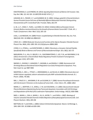 Arie Sullivan
50
KWIATKOWSKA,A.andSYMONS,M. (2013) Signaling Determinantsof Glioma Cell Invasion.Adv.
Exp.Biol.986, 121-141 DOI: 10.1007/978-94-007-4719-7_7
LANIADO,M. E.,FRASER, S.P. and DJAMGOZ,M. B. (2001) Voltage-gated K(+) ChannelActivityin
Human ProstateCancerCell Lines of Markedly DifferentMetastaticPotential:Distinguishing
Characteristicsof PC-3 and LNcaPcells. Prostate.46(4), 262-274
LI, W., LI,Y., ZHAO,Y., YUAN, J.and MAO, W. (2014) Inhibition Effectsof Scorpion Venom
Extracts(ButhusmartensiiKrasch) on theGrowth of Human Breast CancerMCF-7Cells. Afr.J.
Tradit.Complement.Alter.Med.11(5),105-110
LISAL,J. and MADUKE, M. (2009) Proton-coupled Gating in ChlorideChannels.Roy.Soc.Pub.
364(1514) DOI: 10.1098/rstb.2008.0123
LYNCH, W. J. (2004) Molecular Structureand Function of the Glycine Receptor ChlorideChannel.
Physiol.Rev.84(4),1051-1095 DOI:10.1152/physrev.00042.2003
LYONS,S. A.,O’NEAL,J. andSONTHEIMER, H. (2002) Chlorotoxin,a Scorpion-Derived Peptide,
Specifically Bindsto Gliomas and Tumorsof NeuroectodermalOrigin.Glia.39(2),162-173
MADUREIRA, P.A., HILL, R.,MILLER, V.A., GIACOMANTONIO,C.,LEE,P.W. and WAISMAN,D. M.
(2011) Annexin A2is a NovelCellular Redox Regulatory Protein Involved in Tumorigenesis.
Oncotarget.2(12), 1075-1093
MAENO,E., ISHIZAKI,Y.,KANASEKI,T.,HAZAMA,A.andOKADA,Y. (2000) NormotonicCell
ShrinkageBecauseDisordered VolumeRegulation isan Early Prerequisiteto Apoptosis.Proc.
Natl.Acad.Sci. pp:9487-9492
MAERTENS, C.,WEI, L., TYTGAT, J., DROOGMANS,G. and NILIUS,B. (2009) Chlorotoxin doesnot
InhibitVolume-regulated,calcium-activated and cyclicAMP-activatedchloridechannels.B.J.
Pharm.129(4), 791-801
MAI, J.,FINLEY,R. L., WAISMAN,D. M. and SLOANE,B. F. (2000) Human Procathepsin Binteracts
with theAnnexin IITetramer on the Surfaceof TumorCells. J. Biol.CHem.275, 12806-12812
MANN,C. L., BORTHER, C. D.,JEWELL, C. M. and CIDLOWSKI,J.A. (2001) Glucocorticoid-induced
Plasma MembraneDepolarizing During ThymocyteApoptosis:Association with Cell Shrinkage
and Degradation of theNa(+)/K(+) adenosineTriphosphate.Endocrinology.142(12),5059-5068.
MAO, J.,WANG,L., FAN,A.,WANG,J., XU, B.,JACOB,T. J. and CHEN,L. (2007) Blockageof
Volume-activated ChlorideChannelsInhibitsMigration of NasopharyngealCarcinoma Cells.Cell.
Physiol.Biochem.19(5),249-258
MATTSON,M. P.and CHAN,L. (2003) Calcium OrchestratesApoptosis.Nature.CellBiology.5,
1041-1043 DOI: 10.1038/ncb1203-1041
 