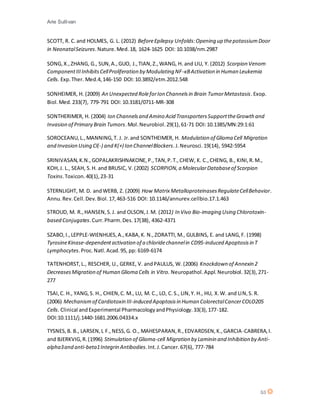Arie Sullivan
53
SCOTT, R. C.and HOLMES, G. L. (2012) BeforeEpilepsy Unfolds:Opening up thepotassiumDoor
in NeonatalSeizures.Nature.Med.18, 1624-1625 DOI: 10.1038/nm.2987
SONG,X.,ZHANG, G., SUN,A.,GUO, J.,TIAN,Z.,WANG, H. and LIU, Y. (2012) Scorpion Venom
ComponentIIIInhibitsCellProliferation by Modulating NF-κBActivation in Human Leukemia
Cells. Exp.Ther. Med.4,146-150 DOI:10.3892/etm.2012.548
SONHEIMER, H. (2009) An Unexpected RoleforIon Channelsin Brain TumorMetastasis.Exop.
Biol.Med.233(7), 779-791 DOI: 10.3181/0711-MR-308
SONTHERIMER, H. (2004) Ion Channelsand Amino Acid TransportersSupporttheGrowth and
Invasion of Primary Brain Tumors.Mol.Neurobiol.29(1),61-71 DOI:10.1385/MN:29:1:61
SOROCEANU,L.,MANNING,T. J. Jr.and SONTHEIMER, H. Modulation of Glioma Cell Migration
and Invasion Using Cl(-) and K(+) Ion ChannelBlockers.J.Neurosci.19(14), 5942-5954
SRINIVASAN,K.N.,GOPALAKRISHNAKONE,P.,TAN,P.T.,CHEW, K. C.,CHENG, B., KINI,R.M.,
KOH,J. L., SEAH, S.H. and BRUSIC, V.(2002) SCORPION,a MolecularDatabaseof Scorpion
Toxins.Toxicon.40(1),23-31
STERNLIGHT, M. D. andWERB, Z. (2009) How Matrix MetalloproteinasesRegulateCellBehavior.
Annu.Rev.Cell.Dev.Biol.17,463-516 DOI: 10.1146/annurev.cellbio.17.1.463
STROUD, M. R.,HANSEN,S.J. and OLSON,J.M. (2012) In Vivo Bio-imaging Using Chlorotoxin-
based Conjugates.Curr.Pharm.Des.17(38), 4362-4371
SZABO,I.,LEPPLE-WIENHUES,A.,KABA,K. N.,ZORATTI,M., GULBINS, E. and LANG,F. (1998)
TyrosineKinase-dependentactivation of a chloridechannelin CD95-induced Apoptosisin T
Lymphocytes.Proc.Natl.Acad.95, pp: 6169-6174
TATENHORST,L., RESCHER, U., GERKE, V. andPAULUS, W. (2006) Knockdown of Annexin 2
DecreasesMigration of Human Glioma Cells in Vitro. Neuropathol.Appl.Neurobiol.32(3),271-
277
TSAI,C. H., YANG,S. H., CHIEN,C. M., LU, M. C., LO, C.S., LIN,Y. H., HU, X.W. and LIN,S. R.
(2006) Mechanismof Cardiotoxin III-induced Apoptosisin Human ColorectalCancerCOLO205
Cells. Clinical andExperimental PharmacologyandPhysiology.33(3),177-182.
DOI:10.1111/j.1440-1681.2006.04334.x
TYSNES,B. B., LARSEN,L F.,NESS,G. O., MAHESPARAN,R.,EDVARDSEN,K.,GARCIA-CABRERA,I.
and BJERKVIG,R.(1996) Stimulation of Glioma-cell Migration by Laminin and Inhibition by Anti-
alpha3and anti-beta1Integrin Antibodies.Int.J.Cancer.67(6), 777-784
 