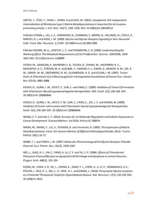 Arie Sullivan
54
UEKITA, T.,ITOH, Y., YANA,I.,OHNO,H and SEIKI,M. (2001) CytoplasmicTail-independent
Internalization of Membranetype1 Matrix MetalloproteinaseisImportantforitsInvasive-
promoting activity.J.Cell.Biol.155(7),1345-1356 DOI: 10.1083/jcb.200108112
VAN denEYNDN,J.,ALI, S.S., HORWOOD,N.,CARMANS,S.,BRONE,B., HELLINGS, N.,STEELS, P.,
HARVEY,R. J. and RIGO,J. M. (2009) Glycine and Glycine ReceptorSignaling in Non-Neuronal
Cells. Front.Mol. Neurosci.2,9 DOI: 10.3389/neuro.02.009.2009
VAN derHEIDEN, M. G., CANTLEY, L. C. andTHOMSPON,C. B. (2009) Understanding the
Warburg Effect:The MetabolicRequirementsof Cell Proliferation. Science.324(5930), 1029-
1033 DOI: 10.1126/science.1160809
VEISEH,M., GABIKIAN,P.,BAHRAMI<S. B., VEISEH,O.,ZHANG, M., HACKMAN<R. C.,
RAVANPAY,A.C.,STROUD,M. R.,KUSUMA, Y., HANSEN,S.J., KWOK,D., MUNOZ, N.M., SZE, R.
W., GRADY, W. M., GREENBERG, N. M., ELLENBOGEN, R. G. and OLSON,J.M. (2007) Tumor
Paint:A Chlorotoxin:Cy5.5Bioconjugatefor IntraoperativeVisualization of Cancer Foci.Cancer.
Res.67(14), 6882-6888
VEISEH,O., GUNN,J. W., KIEVIT,F.,SUN,C. and FANG,C. (2009) Inhibition of TumorCell Invasion
with Chlorotoxin-Bound SuperparamagneticNanoparticles.HHS.Small.5(2),256-264 DOI:
10.1002/smll.200800646
VEISEH,O., GUNN,J. W., KIEVIT,F.M., SUN, C.,FANG,C., LEE, J. S. and ZHANG,M. (2009)
Inhibition of Tumor-cell Invasion with Chlorotoxin-bound SuperparamagneticNanoparticles.
Small.5(2),256-264 DOI: 10.1002/smll.200800646
WANG,C. Y. and LIN,C. F. (2014) Annexin A2:Its MolecularRegulation and Cellular Expression in
CancerDevelopment.Disease Markers.Vol 2014, Article ID:308976
WANG,M., WANG, T., LIU, S.,YOSHIDA,D. and Teramoto,A.(2003) The Expression of Matrix
Metalloproteinase-2and -9in Human Gliomas of DifferentPathologicalGrades.Brain.Tumor.
PAthol.20(2),65-72
WEBB, T. I. and LYNCH, J.W. (2007) Molecular Pharmacologyof theGlycine Receptor Chloride
Channel.Curr.Pharm.Des.13(23), 2350-2367
WEI, L., XIAO,A.Y., JIN,C.,YANG,A. LU, Z. Y. and YU, S.P. (2004) Effectsof Chlorideand
PotassiumChannelBlockerson ApoptoticCellShrinkageand Apoptosisin cortical Neurons.
Plugers.Arch.448(3), 325-334
XIONG,W.,CHEN, S. R.,HE, L., CHENG,K., ZHAO,Y. L., CHEN, H.,LI, D. P., HOMANIACS,G.E.,
PEEVER,J., RICE,K. C.,WU, L. G., PAN.,H.L. andZHANG, L. (2014) PresynapticGlycine receptors
as a Potential TherapeuticTargetforHyperekplexia Disease.Nat. Neurosci.17(2),232-239 DOI:
10.1038/nn.3615
 