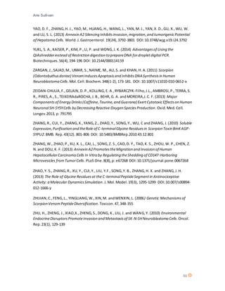 Arie Sullivan
55
YAO,D. F., ZHANG,H. J., YAO,M., HUANG, H., WANG,L., YAN,M. J., YAN,X. D.,GU, X.,WU, W.
and LU, S. L. (2013) Annexin A2 Silencing Inhibitsinvasion,migration,and tumorigenicPotential
of Hepatoma Cells. World.J.Gastroenterol.19(24),3792-3801 DOI:10.3748/wjg.v19.i24.3792
YUKL, S. A.,KAISER,P.,KIM, P.,LI, P. and WONG,J. K.(2014) Advantagesof Using the
QIAshredderinstead of Restriction digestion to prepareDNA fordropletdigital PCR.
Biotechniques.56(4),194-196 DOI: 10.2144/000114159
ZARGAN,J.,SAJAD,M., UMAR, S.,NAIME, M., ALI,S. and KHAN,H. A.(2011) Scorpion
(Odontobuthusdoriae) VenomInducesApoptosisand InhibitsDNA Synthesisin Human
Neuroblastoma Cells.Mol. Cell.Biochem.348(1-2), 173-181. DOI: 10.1007/s11010-010-0652-x
ZEIDAN-CHULIA,F.,GELAIN,D. P.,KOLLING,E. A.,RYBARCZYK-Filho,J.L.,AMBROSI,P.,TERRA,S.
R., PIRES,A.,S.,TEIXEIRAdaROCHA,J.B., BEHR, G. A. andMOREIRA,J.C. F. (2013) Major
Componentsof Energy Drinks(Caffeine,Taurine,and Guarana) ExertCytotoxicEffectson Human
NeuronalSH-SY5YCells by Decreasing Reactive Oxygen SpeciesProduction.Oxid.Med.Cell.
Longev.2013, p: 791795
ZHANG,R., CUI, Y., ZHANG,X.,YANG,Z., ZHAO,Y., SONG,Y., WU, C andZHANG, J.(2010) Soluble
Expression,Purification and theRole of C-terminalGlycine Residuesin Scorpion Toxin BmKAGP-
SYPU2.BMB. Rep.43(12). 801-806 DOI: 10.5483/BMBRep.2010.43.12.801
ZHANG,W., ZHAO,P.,XU, X. L., CAI,L., SONG,Z. S.,CAO,D. Y., TAO,K. S., ZHOU, W. P.,CHEN, Z.
N.and DOU, K. F. (2013) Annexin A2PromotestheMigration and Invasion of Human
HepatocellularCarcinoma Cells In Vitro by Regulating theShedding of CD147-Harboring
Microvesicles fromTumorCells. PLoS One.8(8),p: e67268 DOI:10.1371/journal.pone.0067268
ZHAO,Y. S., ZHANG,R., XU, Y., CUI,Y., LIU, Y.F.,SONG,Y. B., ZHANG,H. X. and ZHANG,J.H.
(2013) The Role of Glycine Residuesat the C-terminalPeptideSegmentin Antinociceptive
Activity: a Molecular DynamicsSimulation.J.Mol.Model.19)3), 1295-1299 DOI:10.007/s00894-
012-1666-y
ZHIJIAN,C.,FENG,L., YINGLIANG,W.,XIN,M. andWENXIN,L. (2006) Genetic Mechanismsof
Scorpion VenomPeptideDiversification.Toxicon.47,348-355
ZHU, H., ZHENG, J.,XIAO,X.,ZHENG,S.,DONG, K.,LIU, J. and WANG,Y. (2010) Environmental
EndocrineDisruptorsPromoteInvasion and Metastasisof SK-N-SHNeuroblastoma Cells.Oncol.
Rep.23(1), 129-139
 