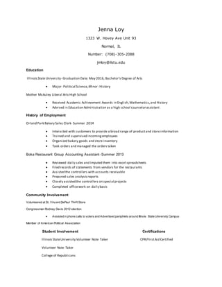 Jenna Loy
1323 W. Hovey Ave Unit 93
Normal, IL
Number: (708)-305-2088
jmloy@ilstu.edu
Education
IllinoisStateUniversity- Graduation Date: May 2016, Bachelor’s Degree of Arts
 Major- Political Science,Minor- History
Mother McAuley Liberal Arts High School
 Received Academic Achievement Awards in English,Mathematics,and History
 Advised in Education Administration as a high school counselorassistant
History of Employment
Orland Park Bakery Sales Clerk- Summer 2014
 Interacted with customers to provide a broad range of productand store information
 Trained and supervised incomingemployees
 Organized bakery goods and store inventory
 Took orders and managed the orders taken
Boka Restaurant Group Accounting Assistant- Summer 2013
 Reviewed daily sales and imputed them into excel spreadsheets
 Filed records of statements from vendors for the restaurants
 Assisted the controllers with accounts receivable
 Prepared sales analysisreports
 Closely assisted the controllers on special projects
 Completed officework on daily basis
Community Involvement
Volunteered at St. Vincent DePaul Thrift Store
Congressman Rodney Davis 2012 election
 Assisted in phone calls to voters and Advertised pamphlets around Illinois State University Campus
Member of American Political Association
Student Involvement Certifications
IllinoisStateUniversity Volunteer Note Taker CPR/FirstAid Certified
Volunteer Note Taker
College of Republicans
 