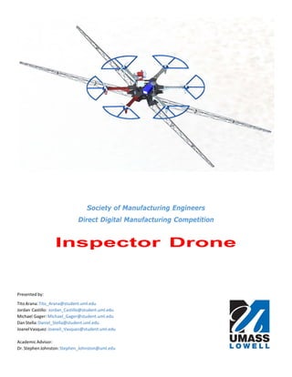 Society of Manufacturing Engineers
Direct Digital Manufacturing Competition
Inspector Drone
Presented by:
TitoArana:Tito_Arana@student.uml.edu
Jordan Castillo: Jordan_Castillo@student.uml.edu
Michael Gager: Michael_Gager@student.uml.edu
DanStella:Daniel_Stella@student.uml.edu
JoanelVasquez:Joaneil_Vasquez@student.uml.edu
AcademicAdvisor:
Dr. Stephen Johnston: Stephen_Johnston@uml.edu
 