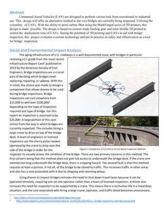 2
http://www.dispatch.com/content/stories/national_world/2012/02/05/u-s--bridge-inspections-vital-but-pricey.html
Abstract
Unmanned Aerial Vehicles (UAV) are designed to perform various task from recreational to industrial
use. This design will offer an alternative method to the way bridges are currently being inspected. Utilizing the
versatility of UAVs. With the ability to print carbon fiber using the MarkForged series of 3D printers, this
design is made possible. The design is based on custom made landing gear and rotor shields 3D printed to
extend the deployment time of UAVs. Seeing the potential of 3D printing and UAVs to aid with bridge
inspection, this project evaluates a current technology and put to practice as safety and effectiveness as a tool
for bridge inspection.
Social and Environmental Impact Analysis:
The aging infrastructure of U.S. roadways is a well-documented issue, with bridges in particular
receiving a C+ grade from the most recent
Infrastructure Report Card1 published in
2013 by the American Society of Civil
Engineers. Bridge inspections are a crucial
part of deciding which bridges need
replacing, repairing, or upkeep. With this
in mind, the choice was made to design a
component that allows drones to be used
during bridge inspections. Bridge
inspections can cost anywhere from
$15,000 to well over $100,0002
depending on the type of inspection
required and type of bridge. For this
report an inspection is assumed to be
$25,000. A large portion of this cost
comes from the way in which bridges are
currently inspected. This includes hiring a
large crane to drive on top of the bridge
deck. A team of engineers or licensed
inspectors use the cherry picker basket
operated by the crane to drop over the
side of the bridge in order for the Figure 1: Comparison of Current to Drone-Based Inspection Method
inspector to visually assess the condition of the bridge. There are two primary concerns in this method. The
first concern being that this method does not give full access to underneath the bridge deck. If the crane arm
extends too long underneath the bridge deck, there is a tipping hazard. The second fault is that this method
requires at least a portion, if not all, of the bridge to be closed to traffic. This increases traffic in other areas
and also has a cost associated with it due to shipping and receiving delays.
Using drones to inspect bridges removes the need to shut down travel lanes because it can be
operated remotely, requiring one on-site operator rather than a team of licensed inspectors. A drone also
removes the need for inspectors to be supported by a crane. This means there is no human life in a hazardous
situation, and the cost associated with hiring a large crane, operator, and traffic detail becomes unnecessary.
1
http://www.infrastructurereportcard.org/a/#p/bridges/overview
 