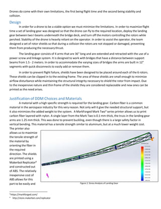 4
http://store.makerbot.com/replicator
Drones do come with their own limitations, the first being flight time and the second being stability and
collision.
Design
In order for a drone to be a viable option we must minimize the limitations. In order to maximize flight
time a set of landing gear was designed so that the drone can fly to the required location, deploy the landing
gear between two I-beams underneath the bridge deck, and turn off the motors controlling the rotors while
perched. Stability of the drone is heavily reliant on the operator. In order to assist the operator, the team
designed a set of rotor shields so that during a collision the rotors are not stopped or damaged, preventing
them from producing the necessary thrust.
The landing gear consists of 4 arms that are 36” long and are extended and retracted with the use of a
power screw and linkage system. It is designed to work with bridges that have a distance between support
beams from 1.5 - 2 meters. In order to accommodate the varying sizes of bridges the arms are built in 12”
segments with quick disconnects to easily add or remove them.
In order to prevent flight failure, shields have been designed to be placed around each of the 6 rotors.
These shields can be clipped in to the existing frame. The area of these shields are small enough to minimize
airflow disturbance while maintaining the structural integrity necessary to shield the rotor from impact. Due
to the inexpensive nature and thin frame of the shields they are considered replaceable and new ones can be
printed as the need arises.
Justification of DDM Choices and Materials
A material with a high specific strength is required for the landing gear. Carbon fiber is a common
material in the aerospace industry for this very reason. Not only will it give the needed structural support, but
it also minimizes the added weight to the system. A MarkForged Mark Two3 series printer allows us to print
carbon fiber layered with nylon. A single layer from the Mark Two is 0.1 mm thick, the truss in the landing gear
arms are 1.25 mm thick. This was done to prevent buckling, even though there is a large safety factor in
vertical bending. This material has a tensile strength similar to aluminum, but at a much lower weight cost.
The printer also
allows us to maximize
the tensile strength of
the material by
orienting the fiber in
the required
direction. The shields
are printed using a
Makerbot Replicator4
and constructed out
of ABS. The relatively
inexpensive cost of
ABS allows for this
part to be easily and Figure 2: Stress Analysis of Landing Gear
3
https://markforged.com/
 