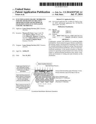 US 20140197103A1
(19) United States
(12) Patent Application Publication (10) Pub. No.: US 2014/0197103 A1
Votaw et al. (43) Pub. Date: Jul. 17, 2014
(54)
(71)
(72)
(73)
(21)
(22)
FUNCTIONALIZED CERAMIC MEMBRANES
FOR THE SEPARATION OF ORGANICS
FROM RAW WATER AND METHODS OF
FILTRATION USING FUNCTIONALIZED
CERAMIC MEMBRANES
Applicant: Lance Energy Services, LLC, Houston,
TX (US)
Inventors: Waymon R. Votaw, Sugar Land, TX
(US); Jacob L. Davis, Houston, TX
(US); Edward E. Munson, Livingston,
TX (US); Andrew Barron, Houston, TX
(US); Samuel J. Maguire-Boyle,
Houston, TX (US)
Assignee: Lance Energy Services, LLC, Houston,
TX (US)
Appl. No.: 14/084,195
Related U.S. Application Data
(60) Provisional application No. 61/868,133, ?led onAug.
21, 2013, provisional application No. 61/728,574,
?led on Nov. 20, 2012.
Publication Classi?cation
(51) Int. Cl.
B01D 71/02 (2006.01)
C02F 1/44 (2006.01)
(52) U.S. Cl.
CPC .. B01D 71/02 (2013.01); C02F 1/44 (2013.01)
USPC ..................... .. 210/639; 210/500.26; 210/650
(57) ABSTRACT
Components, systems, and methods for producing highly
hydrophilitic, functionalized inorganic ?ltration membranes,
pre-treating organic and biological-containing waste waters
for minimal membrane fouling and scaling when processed
using such functionalized membranes, and use of such func
tionalized membranes of the present invention in ?ltration
systems for separating such pre-treated waste waters, all With
respect to optimal permeate production rates, purity of per
meate and resistance to fouling and scale formation on the
membranes.Filed: Nov. 19, 2013
Water Crossflow Direction
Cake layers that form on H
the membrane surface
reduce flows through the  l l
membrane and reduce .. .0
permeation
High operating pressures
faces organics, biologicals
and other fouling bodies
into the pore spaces
reducing permeate flows
Back pressure required to
remove fouling and cake
layers weakens/dislodges
membrane layers
Permeate
%{}{}
igh Operating Pressure
Porous Channel Surface Layer (Pore Size 1-5 nm)
Porous Substrate Layer (Pore Size 5-100 nm)
Porous Substrate Layer
Pore Size 0.1-1.5 Microns)
Porous Substrate Base Layer
(Pore Size 5-10 Microns)
Conventional Nanofiitration Membrane Operations
 