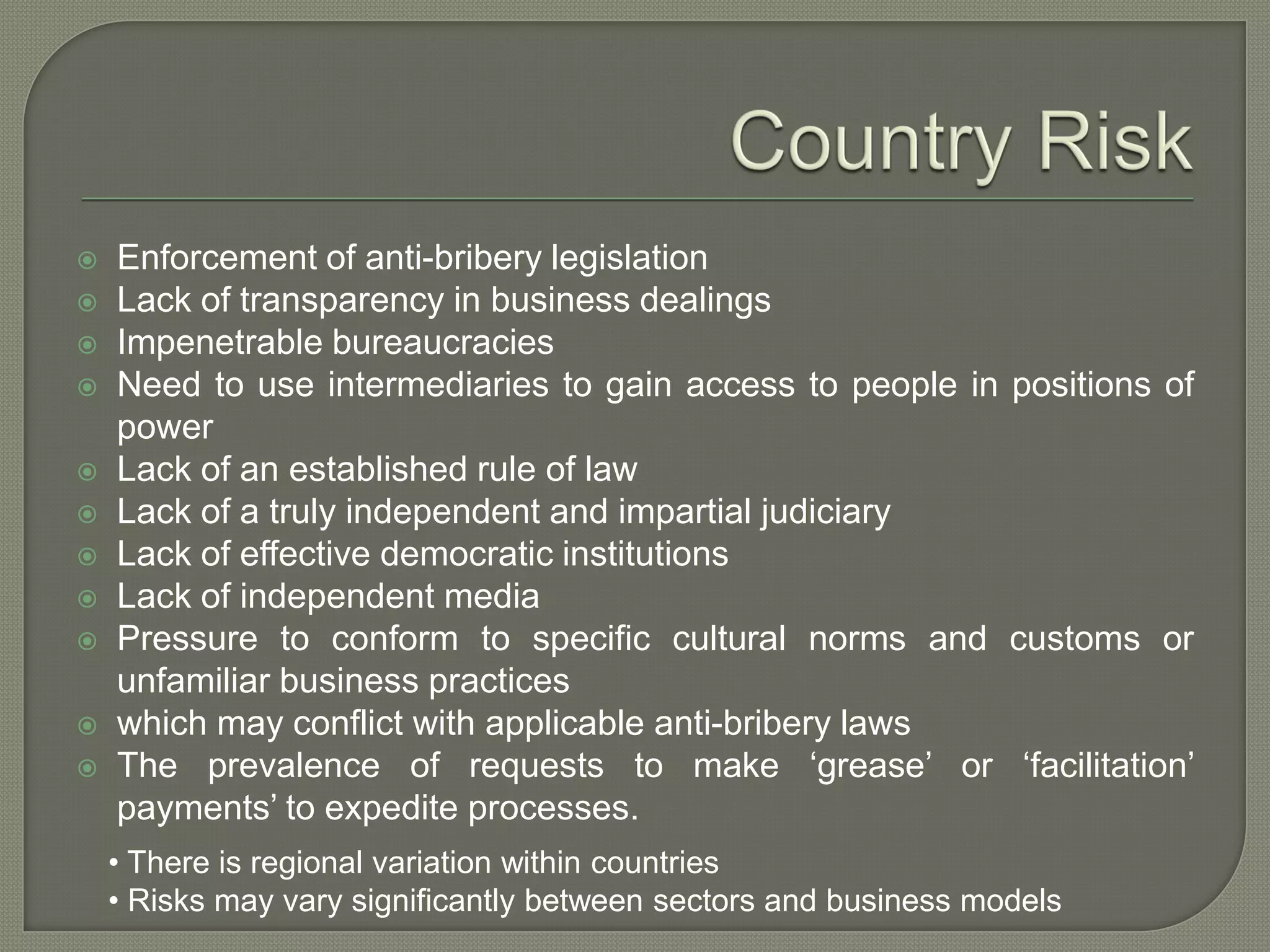  Enforcement of anti-bribery legislation
 Lack of transparency in business dealings
 Impenetrable bureaucracies
 Need to use intermediaries to gain access to people in positions of
power
 Lack of an established rule of law
 Lack of a truly independent and impartial judiciary
 Lack of effective democratic institutions
 Lack of independent media
 Pressure to conform to specific cultural norms and customs or
unfamiliar business practices
 which may conflict with applicable anti-bribery laws
 The prevalence of requests to make ‘grease’ or ‘facilitation’
payments’ to expedite processes.
• There is regional variation within countries
• Risks may vary significantly between sectors and business models
 