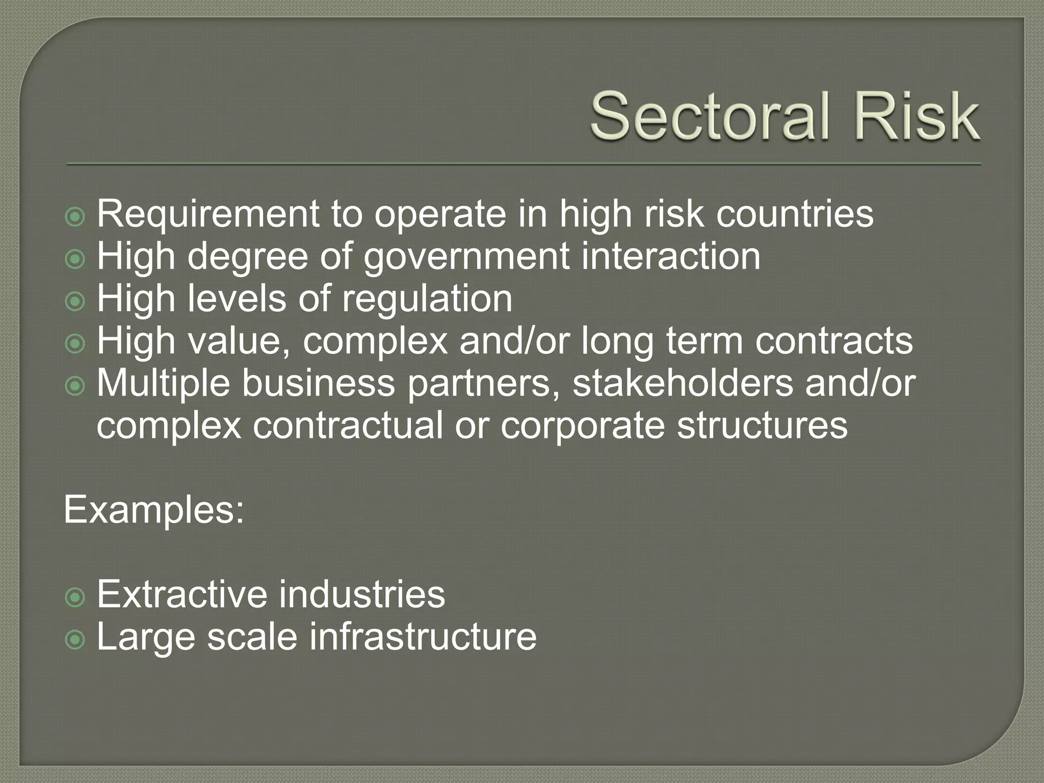  Requirement to operate in high risk countries
 High degree of government interaction
 High levels of regulation
 High value, complex and/or long term contracts
 Multiple business partners, stakeholders and/or
complex contractual or corporate structures
Examples:
 Extractive industries
 Large scale infrastructure
 