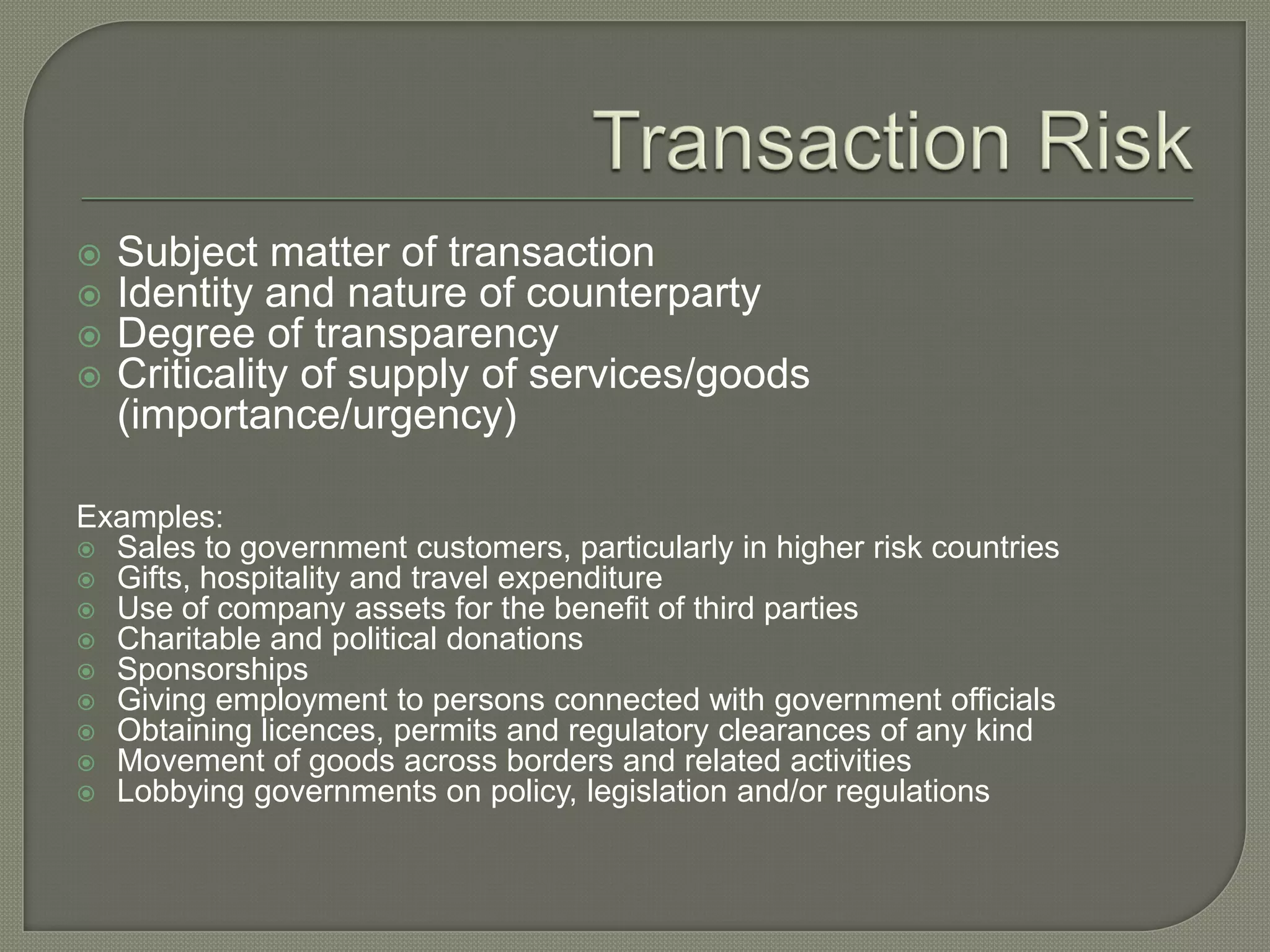  Subject matter of transaction
 Identity and nature of counterparty
 Degree of transparency
 Criticality of supply of services/goods
(importance/urgency)
Examples:
 Sales to government customers, particularly in higher risk countries
 Gifts, hospitality and travel expenditure
 Use of company assets for the benefit of third parties
 Charitable and political donations
 Sponsorships
 Giving employment to persons connected with government officials
 Obtaining licences, permits and regulatory clearances of any kind
 Movement of goods across borders and related activities
 Lobbying governments on policy, legislation and/or regulations
 