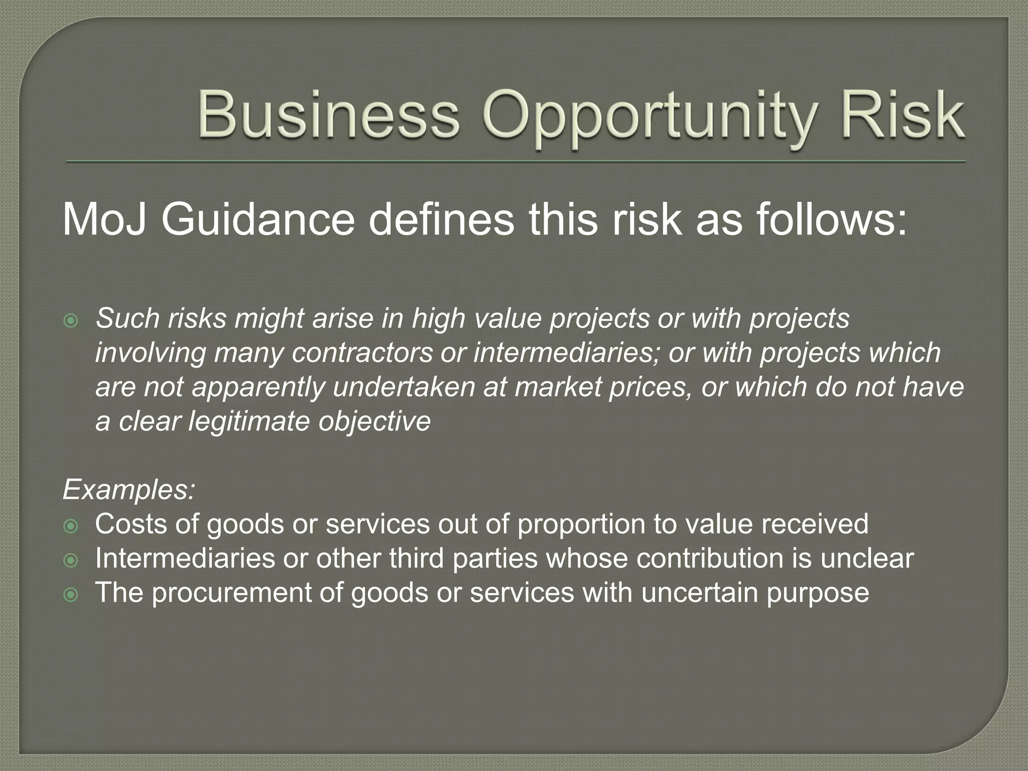 MoJ Guidance defines this risk as follows:
 Such risks might arise in high value projects or with projects
involving many contractors or intermediaries; or with projects which
are not apparently undertaken at market prices, or which do not have
a clear legitimate objective
Examples:
 Costs of goods or services out of proportion to value received
 Intermediaries or other third parties whose contribution is unclear
 The procurement of goods or services with uncertain purpose
 
