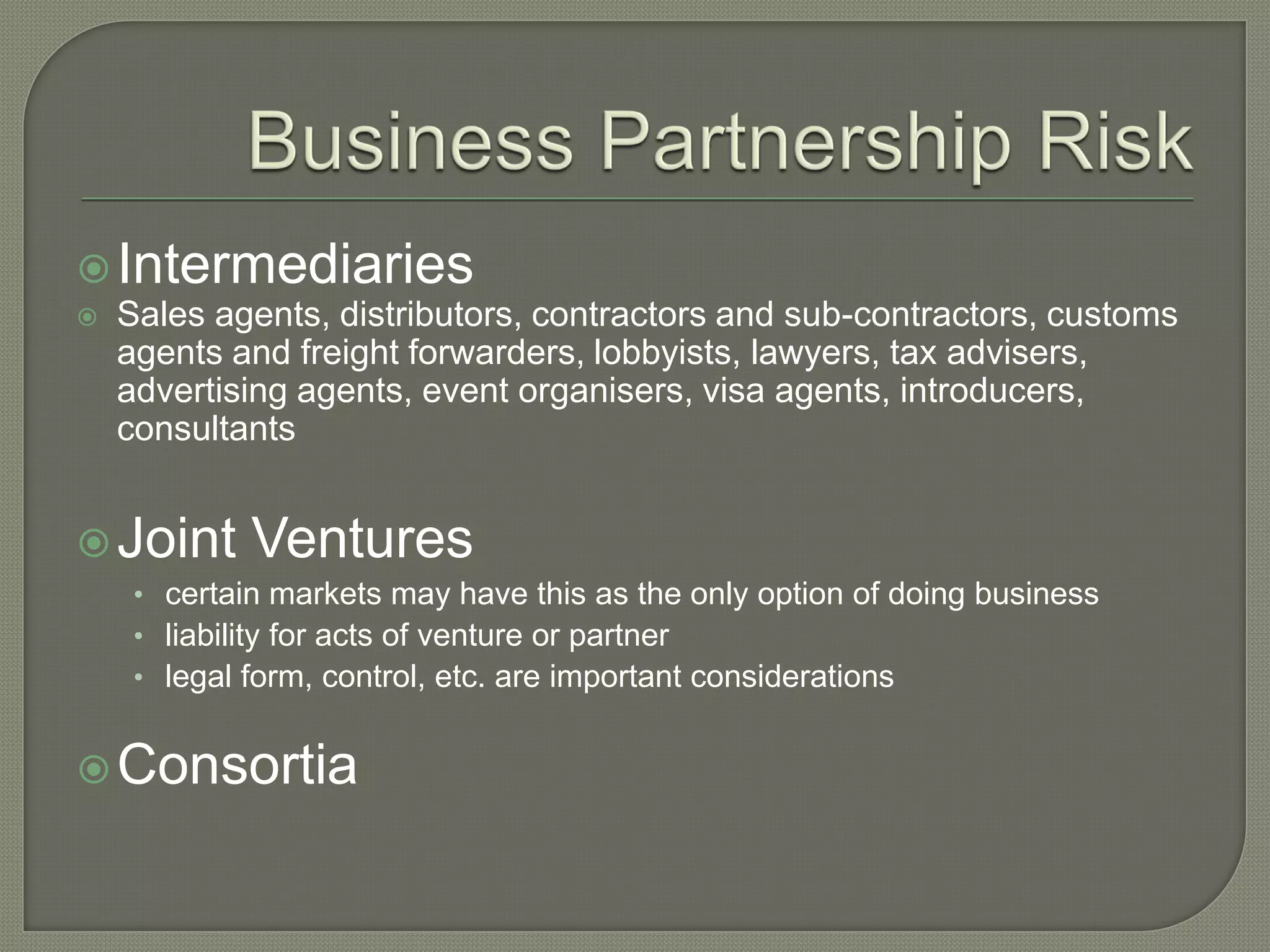 Intermediaries
 Sales agents, distributors, contractors and sub-contractors, customs
agents and freight forwarders, lobbyists, lawyers, tax advisers,
advertising agents, event organisers, visa agents, introducers,
consultants
Joint Ventures
• certain markets may have this as the only option of doing business
• liability for acts of venture or partner
• legal form, control, etc. are important considerations
Consortia
 