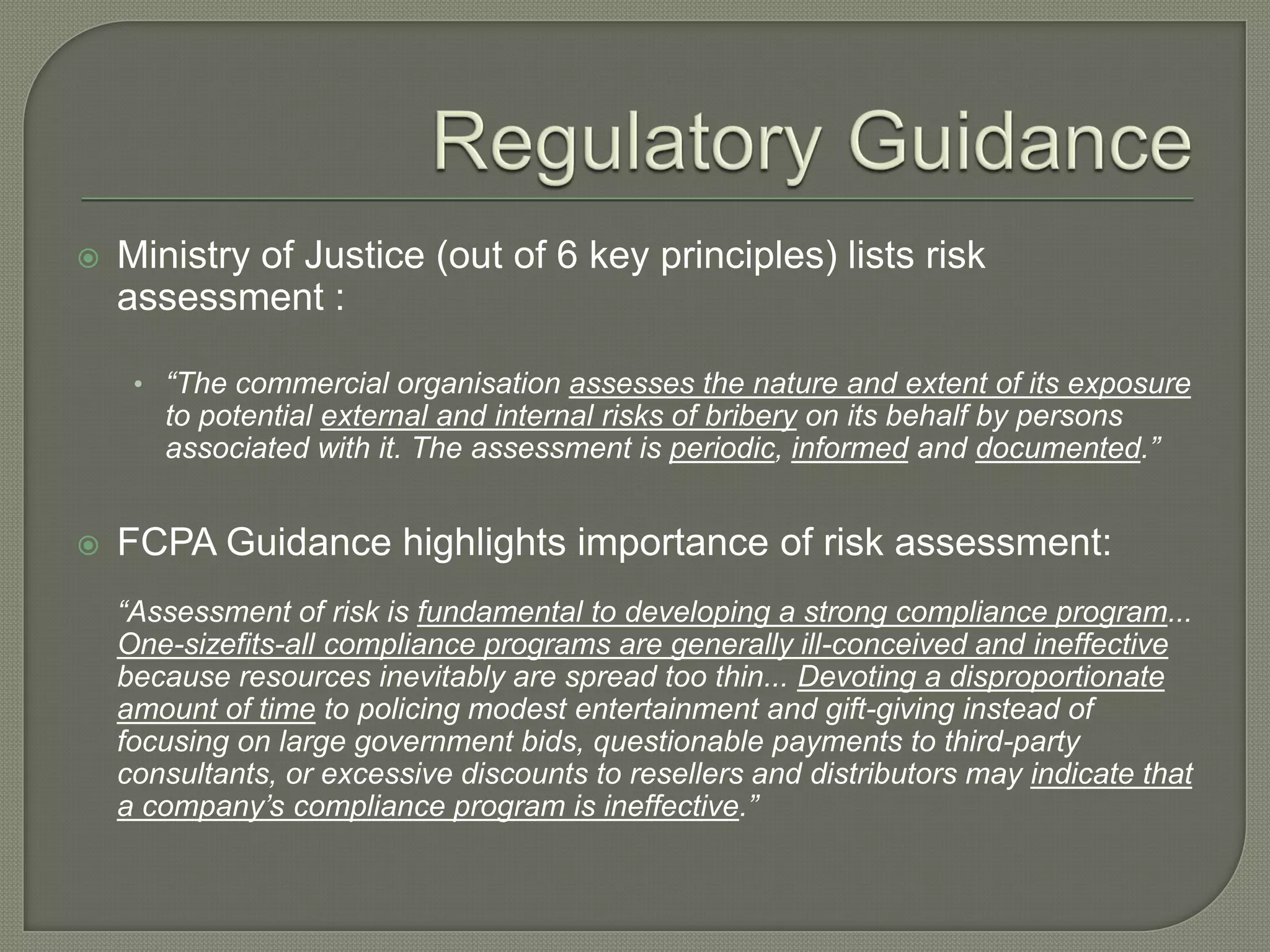  Ministry of Justice (out of 6 key principles) lists risk
assessment :
• “The commercial organisation assesses the nature and extent of its exposure
to potential external and internal risks of bribery on its behalf by persons
associated with it. The assessment is periodic, informed and documented.”
 FCPA Guidance highlights importance of risk assessment:
“Assessment of risk is fundamental to developing a strong compliance program...
One-sizefits-all compliance programs are generally ill-conceived and ineffective
because resources inevitably are spread too thin... Devoting a disproportionate
amount of time to policing modest entertainment and gift-giving instead of
focusing on large government bids, questionable payments to third-party
consultants, or excessive discounts to resellers and distributors may indicate that
a company’s compliance program is ineffective.”
 