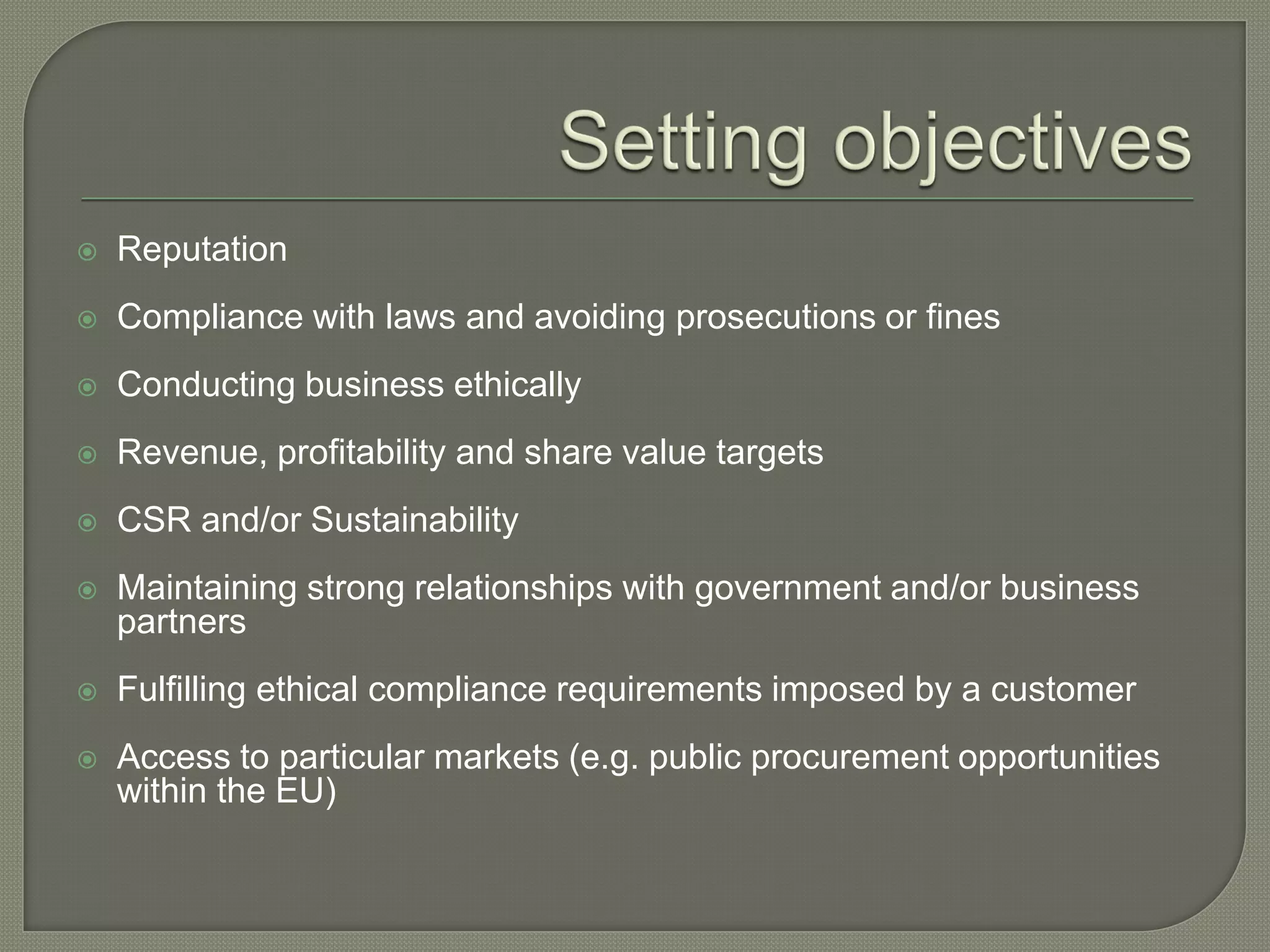  Reputation
 Compliance with laws and avoiding prosecutions or fines
 Conducting business ethically
 Revenue, profitability and share value targets
 CSR and/or Sustainability
 Maintaining strong relationships with government and/or business
partners
 Fulfilling ethical compliance requirements imposed by a customer
 Access to particular markets (e.g. public procurement opportunities
within the EU)
 