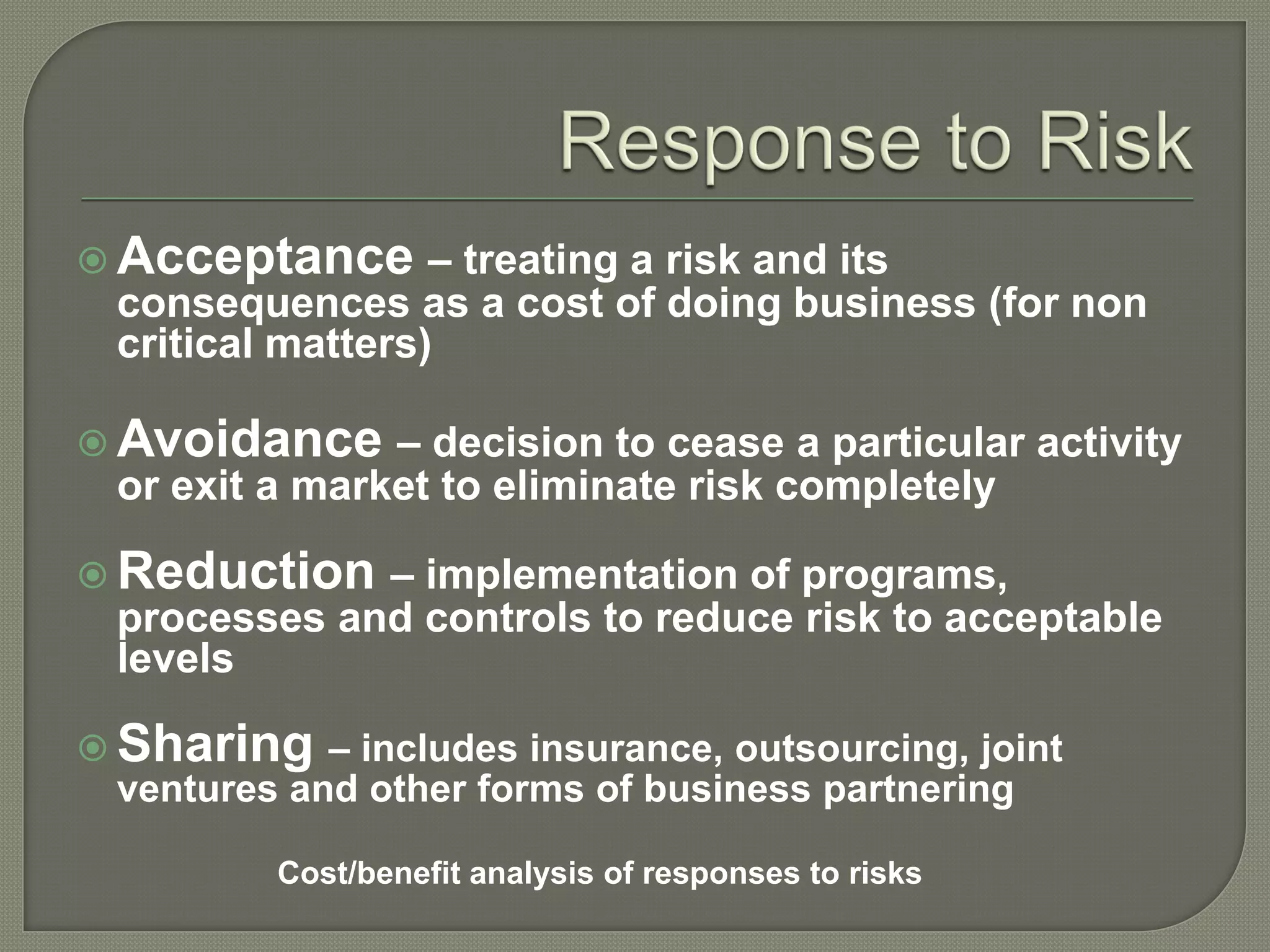  Acceptance – treating a risk and its
consequences as a cost of doing business (for non
critical matters)
 Avoidance – decision to cease a particular activity
or exit a market to eliminate risk completely
 Reduction – implementation of programs,
processes and controls to reduce risk to acceptable
levels
 Sharing – includes insurance, outsourcing, joint
ventures and other forms of business partnering
Cost/benefit analysis of responses to risks
 