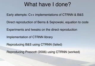 What have I done?
Early attempts: C++ implementations of CTRNN & B&S
Direct reproduction of Berns & Sejnowski, equation to code
Experiments and tweaks on the direct reproduction
Implementation of CTRNN library
Reproducing B&S using CTRNN (failed)
Reproducing Prescott (2006) using CTRNN (worked)
 