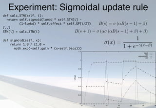 Experiment: Sigmoidal update ruleAs shown in the discrete update rule in equation 3.5 on page 24
is applied several times, as simpliﬁed in:
B(s) = σ (αB(s − 1) + β)
B(s + 1) = σ (ασ (αB(s − 1) + β) + β)
To investigate the eﬀect of using an iterative sigmoidal update ru
were applied in a Octave (Murphy, 1997) simulation, a function
normal leaky integrator potential, while function v(t) represents
rule as in Berns and Sejnowski:
u(t) = u(t − 1) +
1
τ
− u(t − 1) + I(t)
v(t) = σ v(t − 1) +
1
τ
− v(t − 1) + I(t)
0
0.2
0.4
0.6
0.8
1
1.2
0 5 10 15 20 25 30
voltage
input
u(t)
sigmoid(u(t))
v(t)
as a modiﬁed version of equation 2.3 on page 16, includ
σ, which is an extended version of equation 2.2 on p
bias β:
σ(x) =
1
1 + e−γ(x−β)
Berns and Sejnowski (1998) introduce a term λ rep
by the size of the time step:
λ =
τ
τ + ∆t
Substituting equation 3.4 into equation 3.2 yields th
def calc_STN(self, i):
return self.sigmoid(lambd * self.STN[i] -
(1-lambd) * self.effect * self.GP[i/2])
(..)
STN[i] = calc_STN(i)
def sigmoid(self, x):
return 1.0 / (1.0 +
math.exp(-self.gain * (x-self.bias)))
 