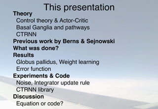 This presentation
Theory
Control theory & Actor-Critic
Basal Ganglia and pathways
CTRNN
Previous work by Berns & Sejnowski
What was done?
Results
Globus pallidus, Weight learning
Error function
Experiments & Code
Noise, Integrator update rule
CTRNN library
Discussion
Equation or code?
 