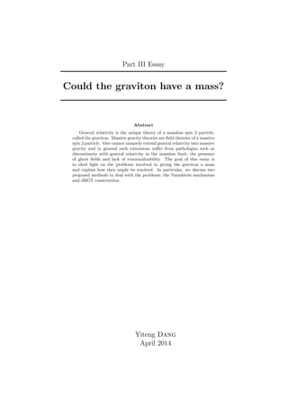 Part III Essay
Could the graviton have a mass?
Abstract
General relativity is the unique theory of a massless spin 2 particle,
called the graviton. Massive gravity theories are ﬁeld theories of a massive
spin 2 particle. One cannot uniquely extend general relativity into massive
gravity and in general such extensions suﬀer from pathologies such as
discontinuity with general relativity in the massless limit, the presence
of ghost ﬁelds and lack of renormalizability. The goal of this essay is
to shed light on the problems involved in giving the graviton a mass
and explain how they might be resolved. In particular, we discuss two
proposed methods to deal with the problems, the Vainshtein mechanism
and dRGT construction.
Yiteng Dang
April 2014
 